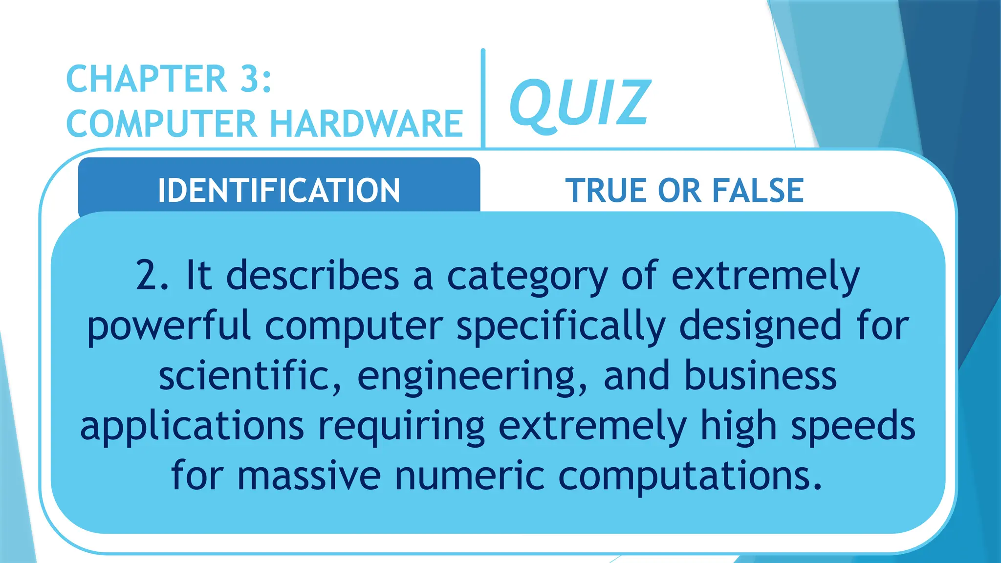 CHAPTER 3:
COMPUTER HARDWARE QUIZ
IDENTIFICATION TRUE OR FALSE
2. It describes a category of extremely
powerful computer specifically designed for
scientific, engineering, and business
applications requiring extremely high speeds
for massive numeric computations.
 