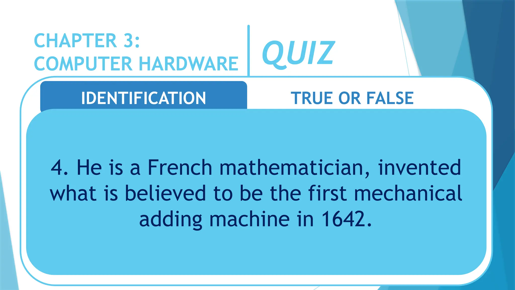 CHAPTER 3:
COMPUTER HARDWARE QUIZ
IDENTIFICATION TRUE OR FALSE
4. He is a French mathematician, invented
what is believed to be the first mechanical
adding machine in 1642.
 