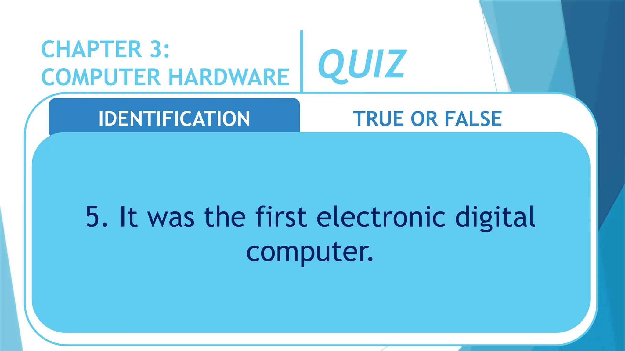CHAPTER 3:
COMPUTER HARDWARE QUIZ
IDENTIFICATION TRUE OR FALSE
5. It was the first electronic digital
computer.
 