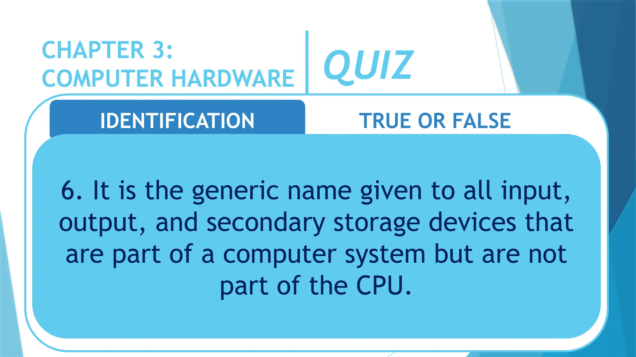 CHAPTER 3:
COMPUTER HARDWARE QUIZ
IDENTIFICATION TRUE OR FALSE
6. It is the generic name given to all input,
output, and secondary storage devices that
are part of a computer system but are not
part of the CPU.
 