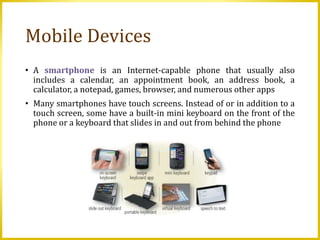 Mobile Devices
• A smartphone is an Internet-capable phone that usually also
includes a calendar, an appointment book, an address book, a
calculator, a notepad, games, browser, and numerous other apps
• Many smartphones have touch screens. Instead of or in addition to a
touch screen, some have a built-in mini keyboard on the front of the
phone or a keyboard that slides in and out from behind the phone
 