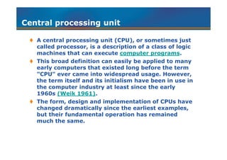 Central processing unitCentral processing unit
 A central processing unit (CPU), or sometimes just
called processor, is a description of a class of logic
machines that can execute computer programs.
 This broad definition can easily be applied to many
early computers that existed long before the term
"CPU" ever came into widespread usage. However,
the term itself and its initialism have been in use in
the computer industry at least since the early
1960s (Weik 1961).
 The form, design and implementation of CPUs have
changed dramatically since the earliest examples,
but their fundamental operation has remained
much the same.
 