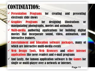 Page 11
CONTINUATION:
 Presentation Programs for creating and presenting
electronic slide shows
 Graphics Programs for designing illustrations or
manipulating photographs, movies and animation.
 Multi-media authoring applications for building digital
movies that incorporate sound, video, animation, and
interactive features.
 Entertainment and Education software packages, many of
which are interactive multi-media events
 Web Design Tools, Web Browsers and other internet
applications like news readers and e-mail programs
 And Lastly, the famous application software is the Games for
single or multi-player over a network or internet.
 