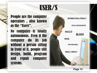 Page 13
USER/S
• People are the computer
operators , also known
as the “Users”.
• No computer is totally
autonomous. Even if the
computer do its job
without a person sitting
in front of it, people still
design, build, program
and repair computer
systems.
 