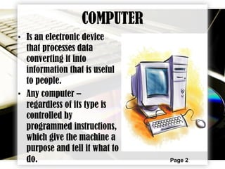 Page 2
COMPUTER
• Is an electronic device
that processes data
converting it into
information that is useful
to people.
• Any computer –
regardless of its type is
controlled by
programmed instructions,
which give the machine a
purpose and tell it what to
do.
 