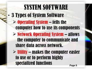 Page 9
SYSTEM SOFTWARE
• 3 Types of System Software
 Operating System – tells the
computer how to use its components
 Network Operating System – allows
the computer to communicate and
share data across network.
 Utility – makes the computer easier
to use or to perform highly
specialized functions
 
