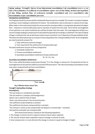 Page 1 of 14
Spring analogy, Terzaghi’s theory of one dimensional consolidation, Lab consolidation test; cc cv, mv
and av Determination of coefficient of consolidation square root of time fitting method and logarithm
of time fitting method. Rate of settlement, normally consolidated and over consolidated soils,
Determination of pre consolidation pressure
Introduction and Definition
Civil Engineersbuildstructuresandthe soil beneaththesestructuresisloaded.Thisresultsinincrease of stresses
resulting in strain leading to settlement of stratum. The settlement is due to decrease in volume of soil mass.
Whenwaterin the voidsandsoil particlesare assumedasincompressible inacompletelysaturatedsoil system
then - reduction in volume takesplace due to expulsion of water from the voids. There will be rearrangement
of soil particles in air voids created by the outflow of water from the voids. This rearrangement reflects as a
volume change leadingtocompressionof saturatedfine grainedsoilresultinginsettlement.The rate of volume
change is relatedtothe rate at whichpore watermovesoutwhichin turn dependsonthe permeabilityof soil.
Therefore the deformationdue toincrease of stressdependsonthe “Compressibilityof soils”AsCivilEngineers
we need to provide answers for
1. Total settlement (volume change)
2. Time required for the settlement of compressible layer
The total settlement consists of three components
1. Immediate settlement.
2. Primary consolidation settlement
3. Secondary consolidation settlement (Creep settlement)
St = Si + Sc + Ssc
Secondary Consolidation Settlement:-
This is also called Secondary compression (Creep).“It is the change in volume of a fine grained soil due to
rearrangementof soil particles(fabric) atconstanteffective stress”.The rate of secondaryconsolidationisvery
slow when compared with primary consolidation.
Trezaghi’s Spring Mass Analogy
Assumptions:
The soil medium is completely saturated
The soil medium is isotropic and homogeneous
Darcy’s law is valid for flow of water
Flow is one dimensional in the vertical direction
The coefficient of permeability is constant
The coefficient of volume compressibility is constant
The increase in stress on the compressible soil deposit is constant (∆σ´ = constant)
Soil particles and water are incompressible
One dimensional theory is based on the following hypothesis
1. The change in volume of soil is equal to volume of pore water expelled.
2. The volume of pore water expelled is equal to change in volume of voids.
3. Since compression is in one direction the change in volume is equal to change in height.
 