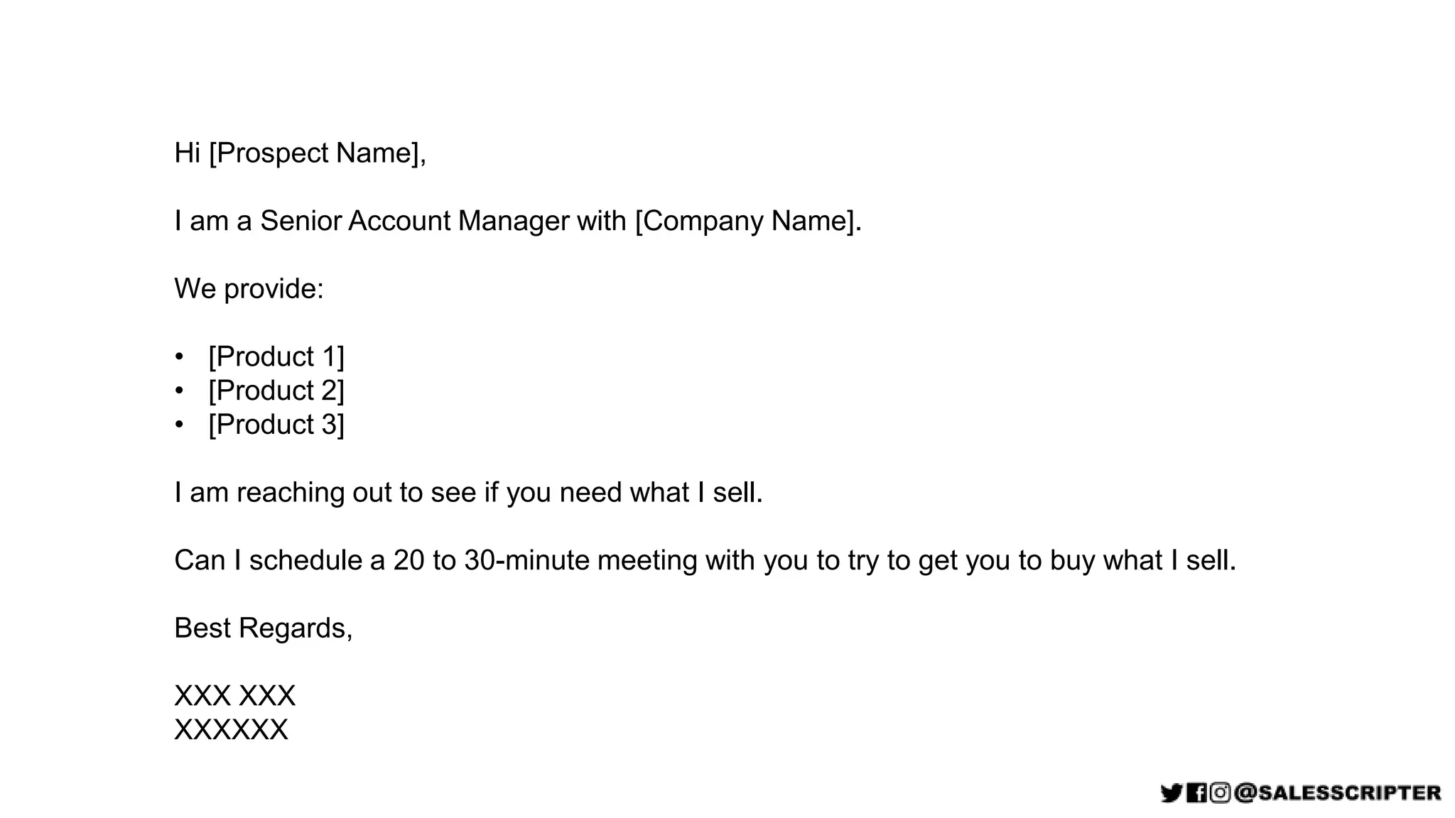 Hi [Prospect Name],
I am a Senior Account Manager with [Company Name].
We provide:
• [Product 1]
• [Product 2]
• [Product 3]
I am reaching out to see if you need what I sell.
Can I schedule a 20 to 30-minute meeting with you to try to get you to buy what I sell.
Best Regards,
XXX XXX
XXXXXX
 