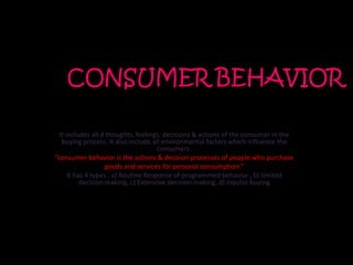 CONSUMER BEHAVIOR

  It includes all d thoughts, feelings, decisions & actions of the consumer in the
   buying process. It also include all environmental factors which influence the
                                      consumers.
“consumer behavior is the actions & decision processes of people who purchase
                    goods and services for personal consumption.”
      It has 4 types : a) Routine Response of programmed behavior , b) limited
           decision making, c) Extensive decision making, d) inpulse buying
 
