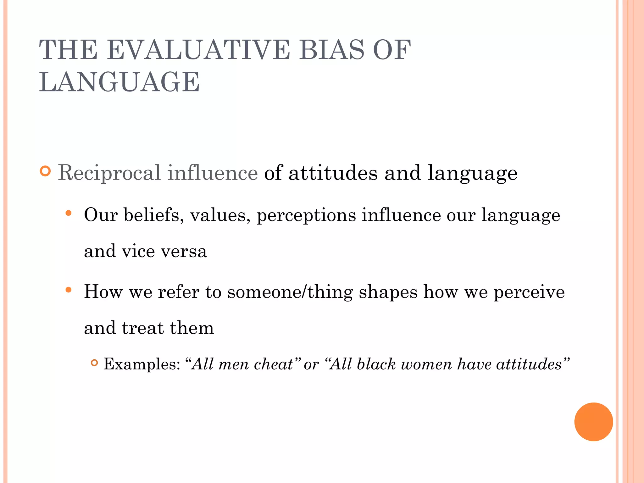 THE EVALUATIVE BIAS OF
LANGUAGE


   Reciprocal influence of attitudes and language
       Our beliefs, values, perceptions influence our language
        and vice versa

       How we refer to someone/thing shapes how we perceive
        and treat them
           Examples: “All men cheat” or “All black women have attitudes”
 