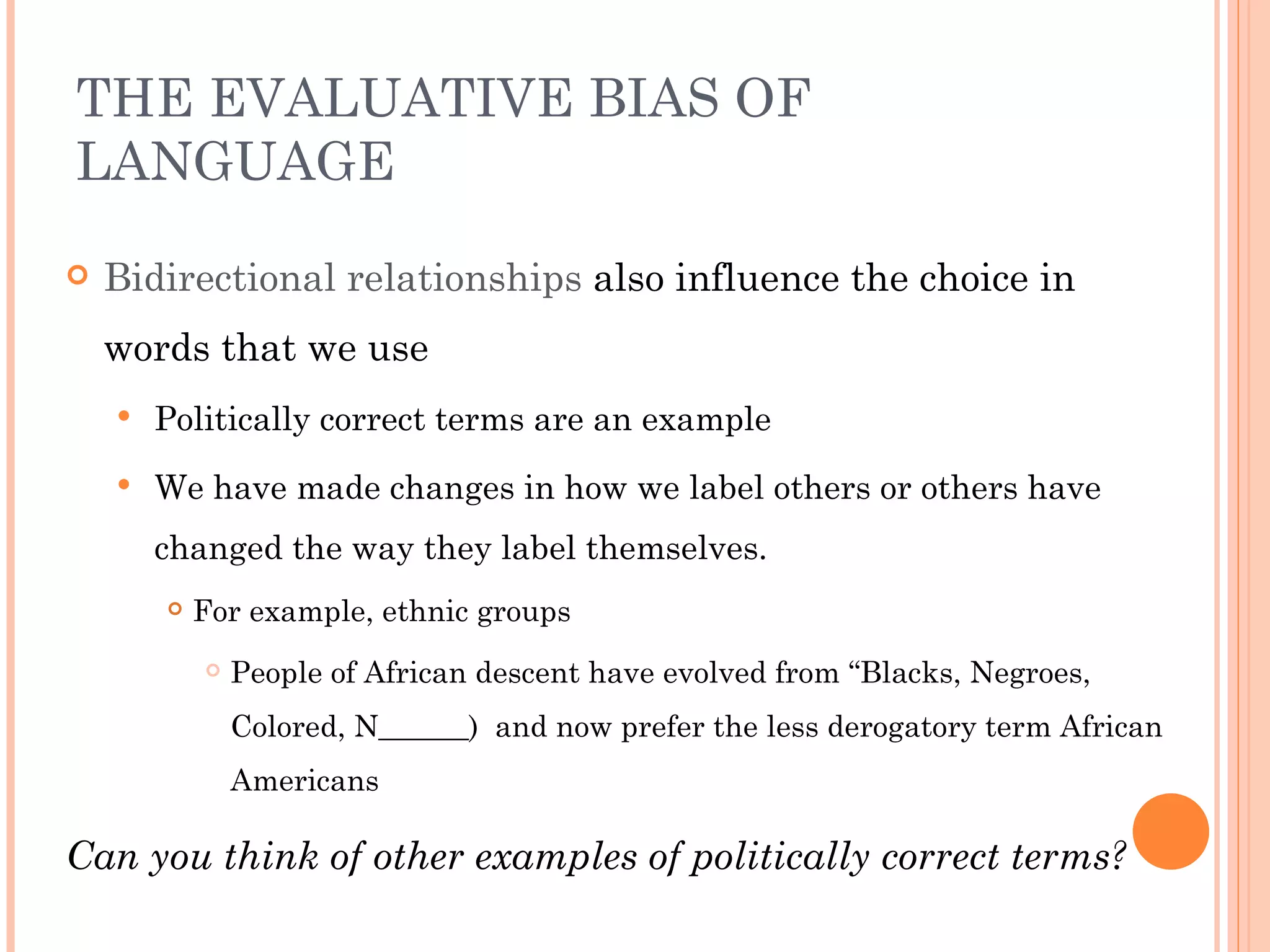THE EVALUATIVE BIAS OF
LANGUAGE
   Bidirectional relationships also influence the choice in
    words that we use
       Politically correct terms are an example
       We have made changes in how we label others or others have
        changed the way they label themselves.
           For example, ethnic groups
               People of African descent have evolved from “Blacks, Negroes,
                Colored, N______) and now prefer the less derogatory term African
                Americans

Can you think of other examples of politically correct terms?
 