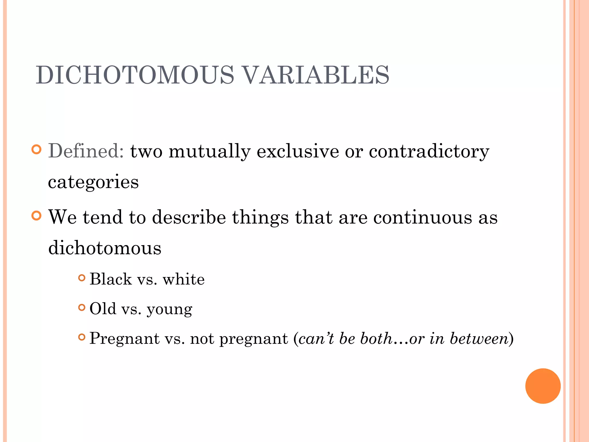 DICHOTOMOUS VARIABLES

   Defined: two mutually exclusive or contradictory
    categories
   We tend to describe things that are continuous as
    dichotomous
          Black vs. white
          Old vs. young
          Pregnant vs. not pregnant (can’t be both…or in between)
 