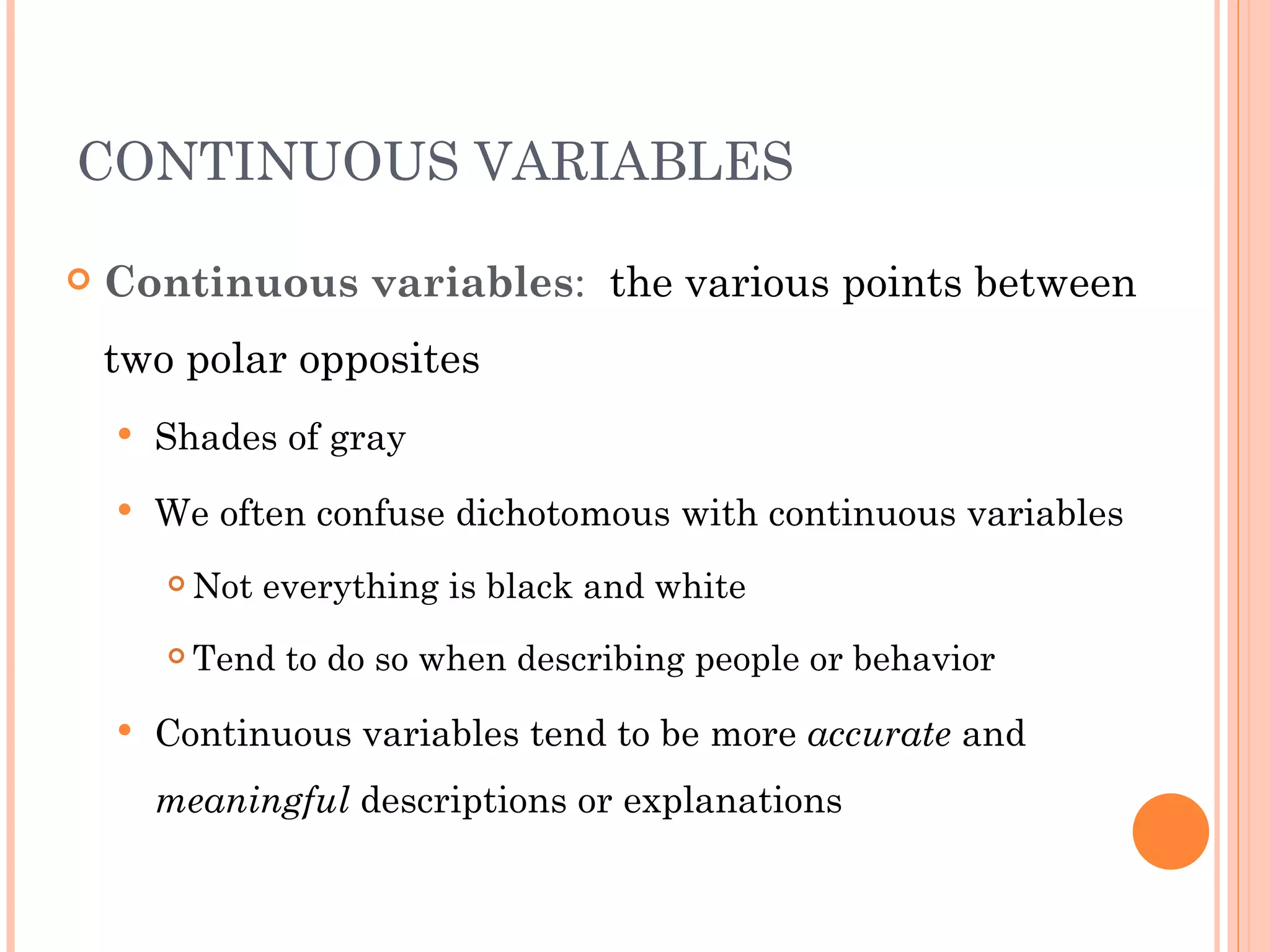 CONTINUOUS VARIABLES

   Continuous variables: the various points between
    two polar opposites
       Shades of gray
       We often confuse dichotomous with continuous variables
           Not everything is black and white
           Tend to do so when describing people or behavior
       Continuous variables tend to be more accurate and
        meaningful descriptions or explanations
 