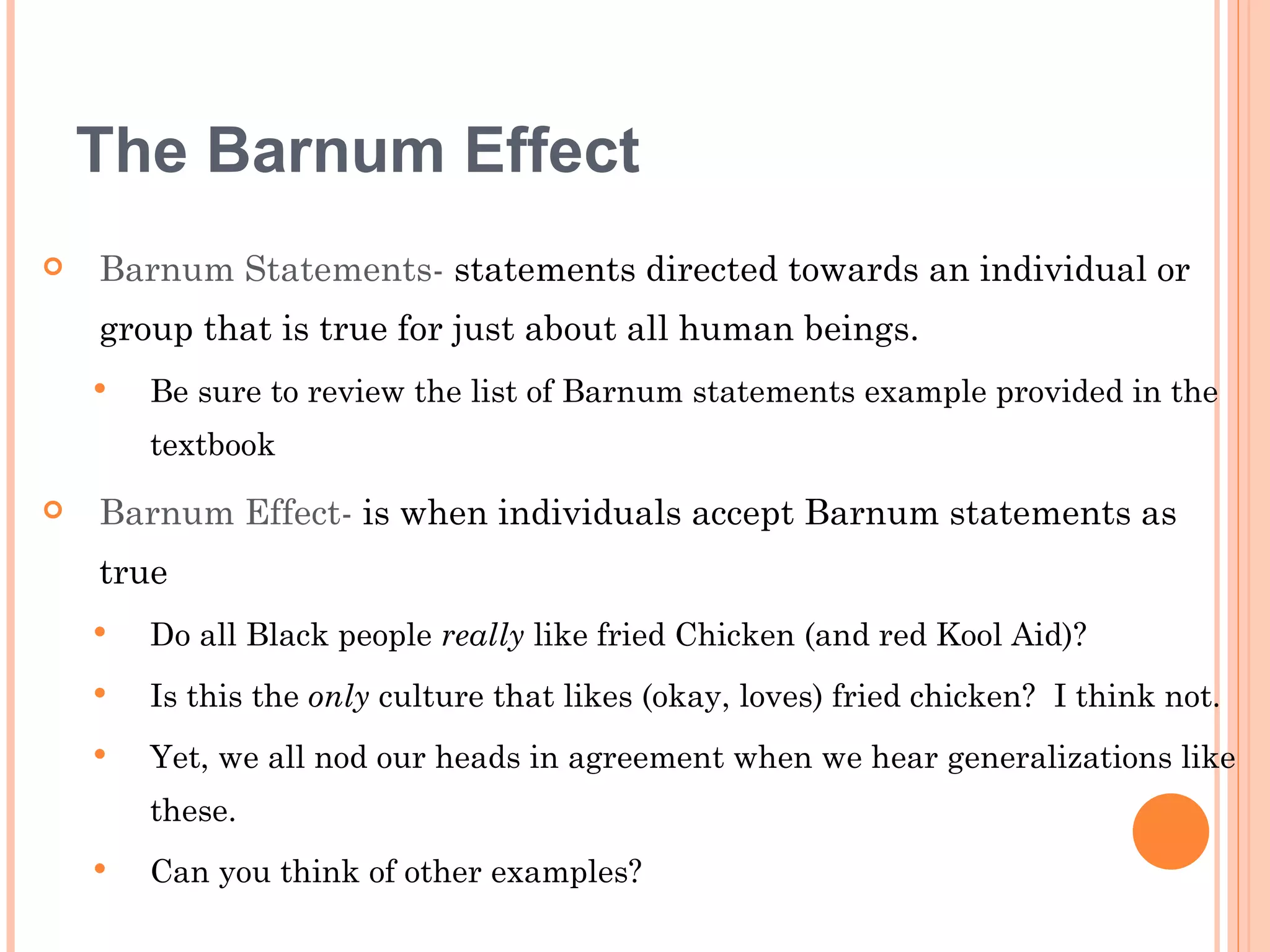The Barnum Effect
   Barnum Statements- statements directed towards an individual or
    group that is true for just about all human beings.
       Be sure to review the list of Barnum statements example provided in the
        textbook
   Barnum Effect- is when individuals accept Barnum statements as
    true
       Do all Black people really like fried Chicken (and red Kool Aid)?
       Is this the only culture that likes (okay, loves) fried chicken? I think not.
       Yet, we all nod our heads in agreement when we hear generalizations like
        these.
       Can you think of other examples?
 