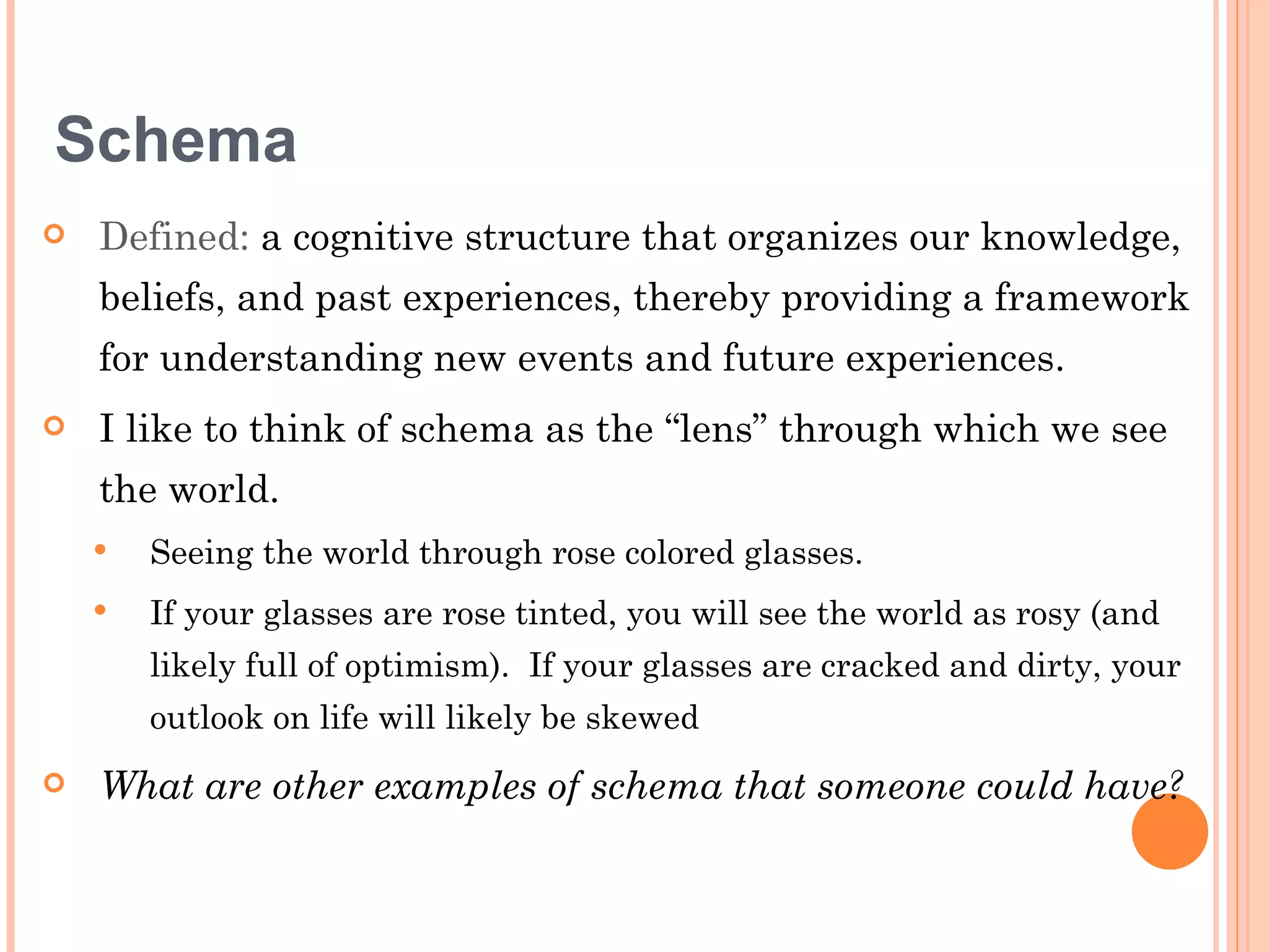 Schema
   Defined: a cognitive structure that organizes our knowledge,
    beliefs, and past experiences, thereby providing a framework
    for understanding new events and future experiences.
   I like to think of schema as the “lens” through which we see
    the world.
       Seeing the world through rose colored glasses.
       If your glasses are rose tinted, you will see the world as rosy (and
        likely full of optimism). If your glasses are cracked and dirty, your
        outlook on life will likely be skewed
   What are other examples of schema that someone could have?
 