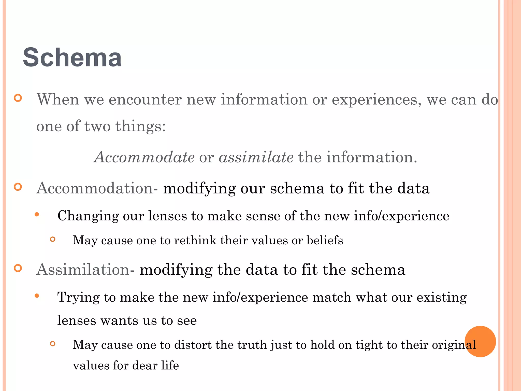 Schema
   When we encounter new information or experiences, we can do
    one of two things:
                 Accommodate or assimilate the information.
   Accommodation- modifying our schema to fit the data
           Changing our lenses to make sense of the new info/experience
             May cause one to rethink their values or beliefs

   Assimilation- modifying the data to fit the schema
           Trying to make the new info/experience match what our existing
            lenses wants us to see
             May cause one to distort the truth just to hold on tight to their original
              values for dear life
 