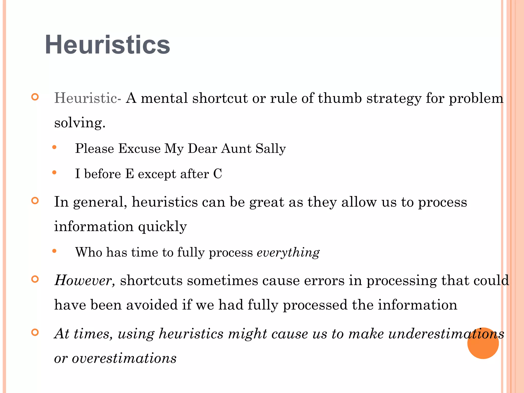 Heuristics
   Heuristic- A mental shortcut or rule of thumb strategy for problem
    solving.
       Please Excuse My Dear Aunt Sally
       I before E except after C
   In general, heuristics can be great as they allow us to process
    information quickly
       Who has time to fully process everything

   However, shortcuts sometimes cause errors in processing that could
    have been avoided if we had fully processed the information
   At times, using heuristics might cause us to make underestimations
    or overestimations
 