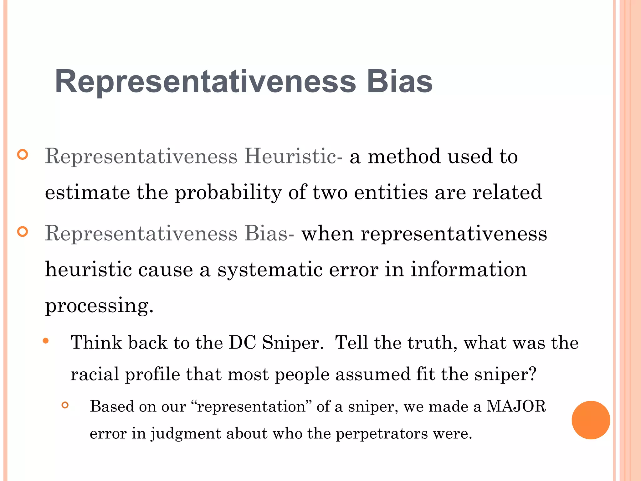 Representativeness Bias

   Representativeness Heuristic- a method used to
    estimate the probability of two entities are related
   Representativeness Bias- when representativeness
    heuristic cause a systematic error in information
    processing.
           Think back to the DC Sniper. Tell the truth, what was the
            racial profile that most people assumed fit the sniper?
             Based on our “representation” of a sniper, we made a MAJOR
              error in judgment about who the perpetrators were.
 