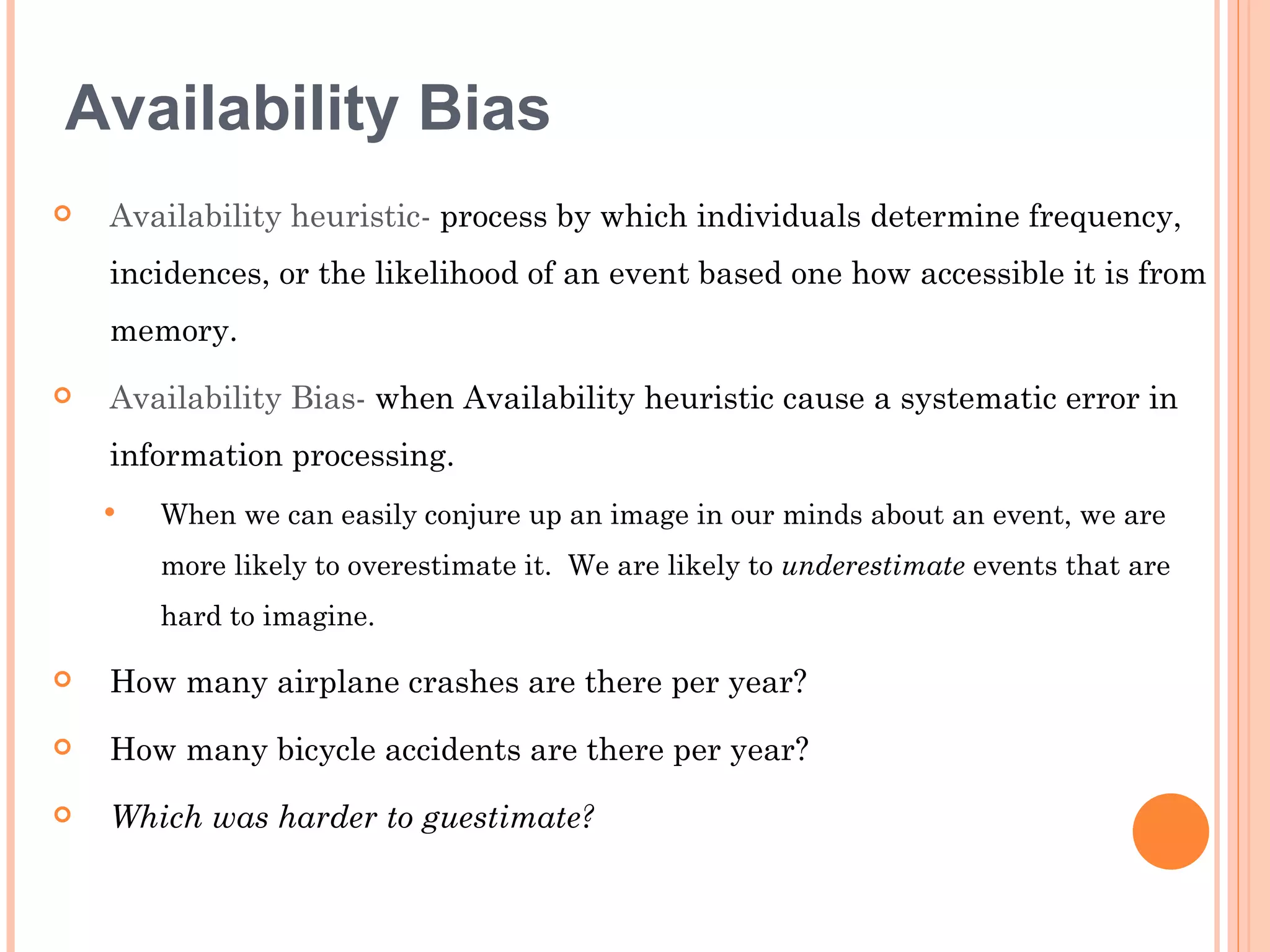 Availability Bias
   Availability heuristic- process by which individuals determine frequency,
    incidences, or the likelihood of an event based one how accessible it is from
    memory.
   Availability Bias- when Availability heuristic cause a systematic error in
    information processing.
       When we can easily conjure up an image in our minds about an event, we are
        more likely to overestimate it. We are likely to underestimate events that are
        hard to imagine.

   How many airplane crashes are there per year?
   How many bicycle accidents are there per year?
   Which was harder to guestimate?
 