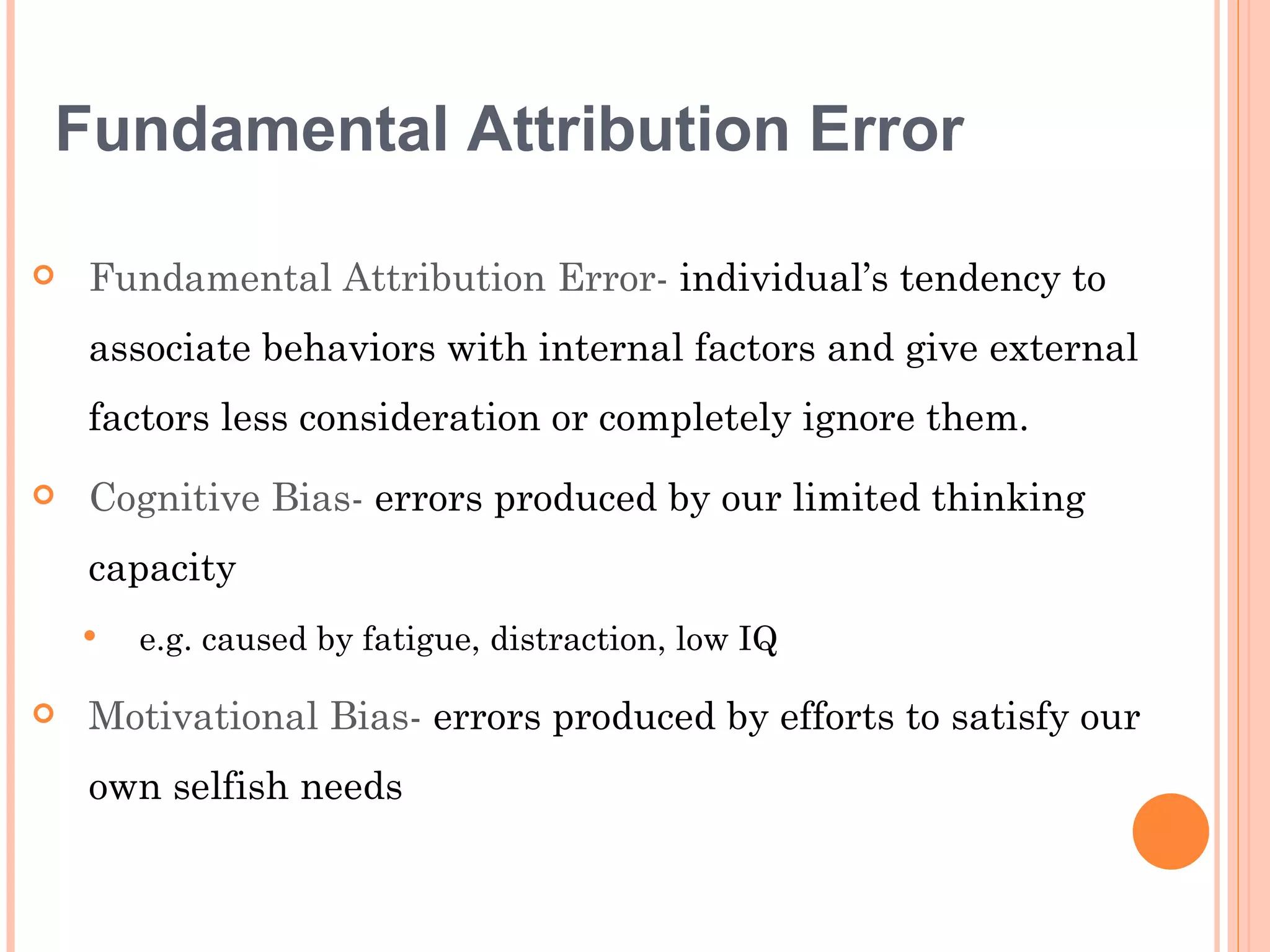 Fundamental Attribution Error

   Fundamental Attribution Error- individual’s tendency to
    associate behaviors with internal factors and give external
    factors less consideration or completely ignore them.
   Cognitive Bias- errors produced by our limited thinking
    capacity
       e.g. caused by fatigue, distraction, low IQ

   Motivational Bias- errors produced by efforts to satisfy our
    own selfish needs
 