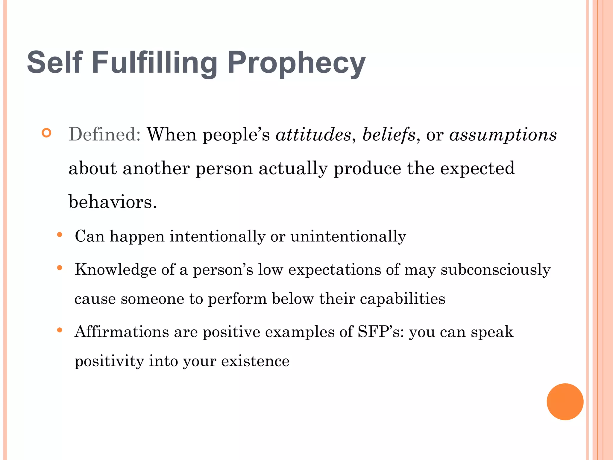 Self Fulfilling Prophecy

        Defined: When people’s attitudes, beliefs, or assumptions
         about another person actually produce the expected
         behaviors.
        Can happen intentionally or unintentionally
        Knowledge of a person’s low expectations of may subconsciously
         cause someone to perform below their capabilities
        Affirmations are positive examples of SFP’s: you can speak
         positivity into your existence
 