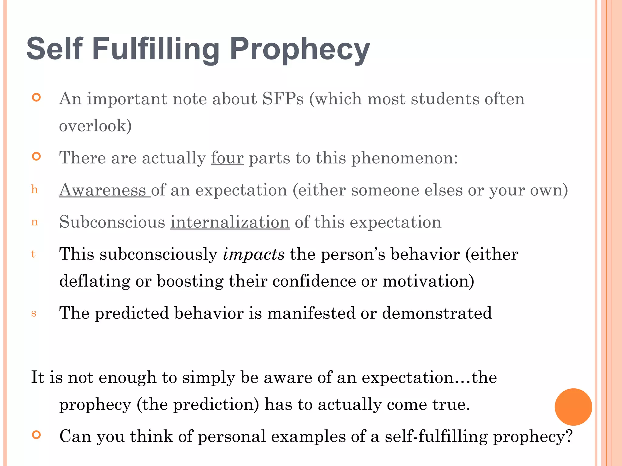 Self Fulfilling Prophecy
   An important note about SFPs (which most students often
    overlook)
   There are actually four parts to this phenomenon:
h   Awareness of an expectation (either someone elses or your own)
n   Subconscious internalization of this expectation
t   This subconsciously impacts the person’s behavior (either
    deflating or boosting their confidence or motivation)
s   The predicted behavior is manifested or demonstrated


It is not enough to simply be aware of an expectation…the
    prophecy (the prediction) has to actually come true.
   Can you think of personal examples of a self-fulfilling prophecy?
 