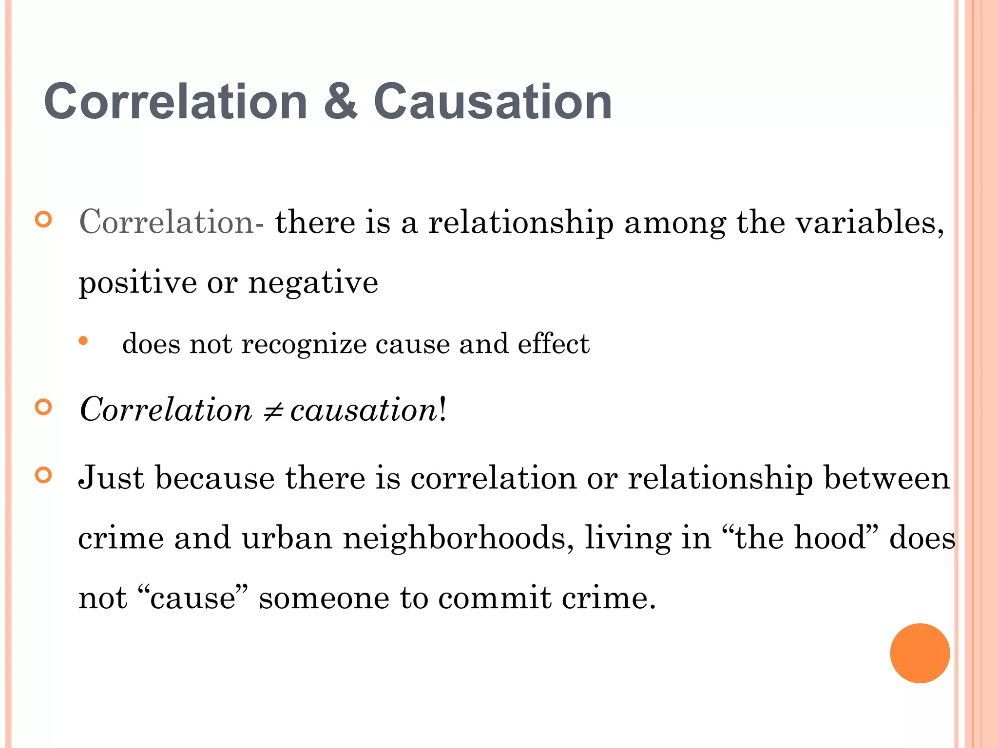 Correlation & Causation

   Correlation- there is a relationship among the variables,
    positive or negative
       does not recognize cause and effect

   Correlation ≠ causation!
   Just because there is correlation or relationship between
    crime and urban neighborhoods, living in “the hood” does
    not “cause” someone to commit crime.
 