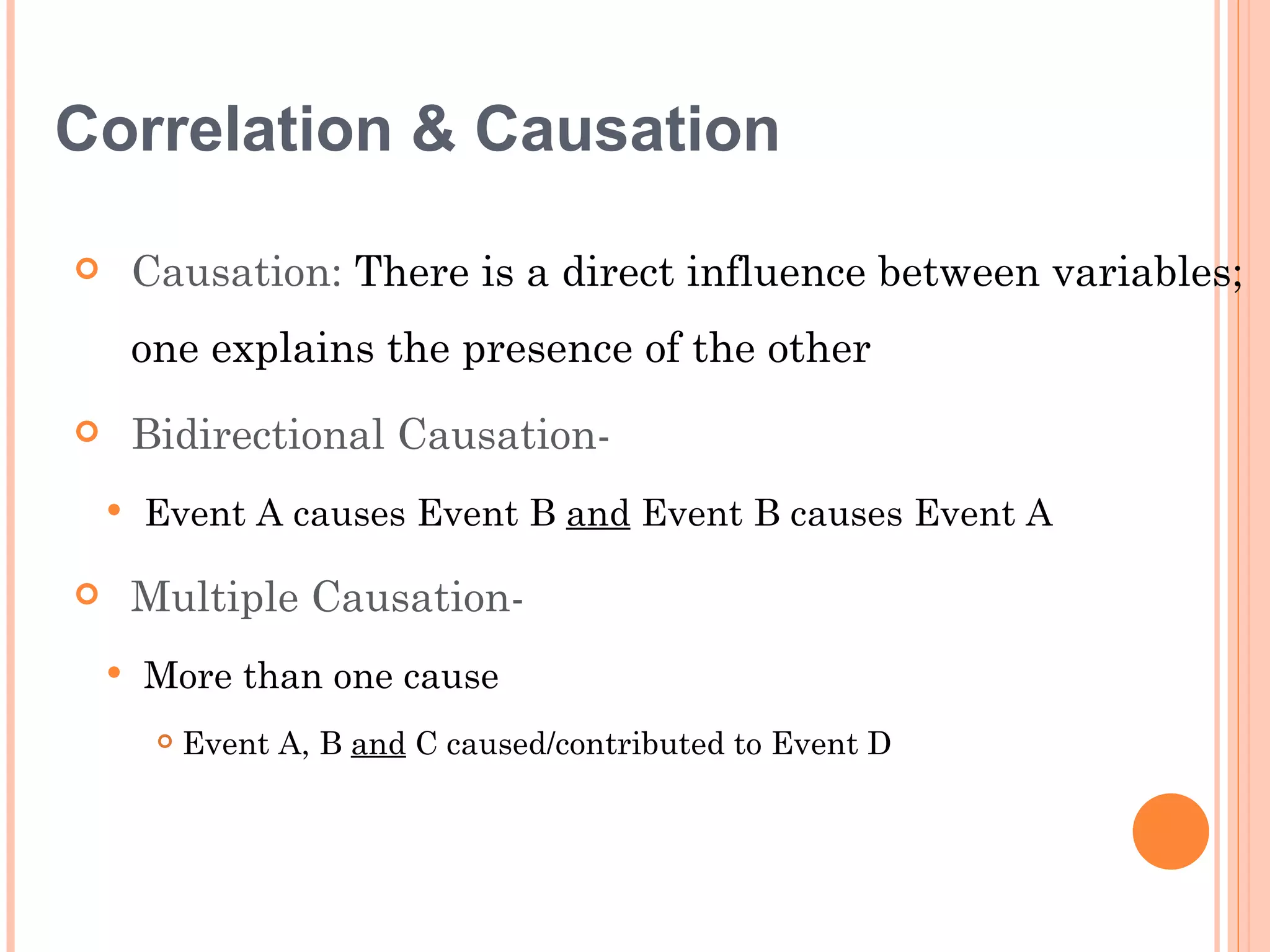 Correlation & Causation

       Causation: There is a direct influence between variables;
        one explains the presence of the other
       Bidirectional Causation-
       Event A causes Event B and Event B causes Event A

       Multiple Causation-
       More than one cause
            Event A, B and C caused/contributed to Event D
 