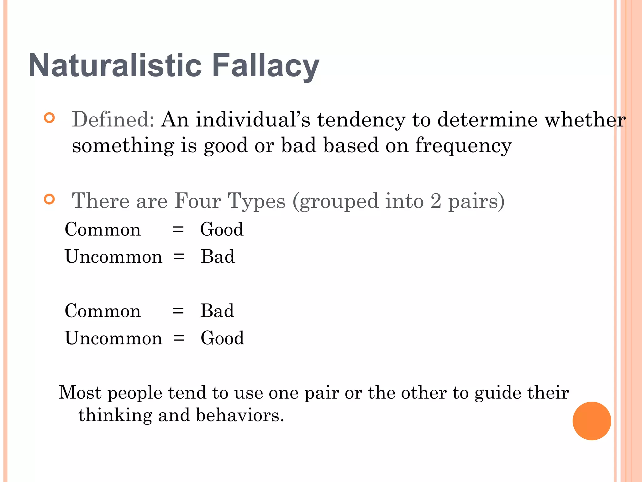 Naturalistic Fallacy
     Defined: An individual’s tendency to determine whether
      something is good or bad based on frequency

     There are Four Types (grouped into 2 pairs)
     Common   = Good
     Uncommon = Bad

     Common   = Bad
     Uncommon = Good

     Most people tend to use one pair or the other to guide their
      thinking and behaviors.
 