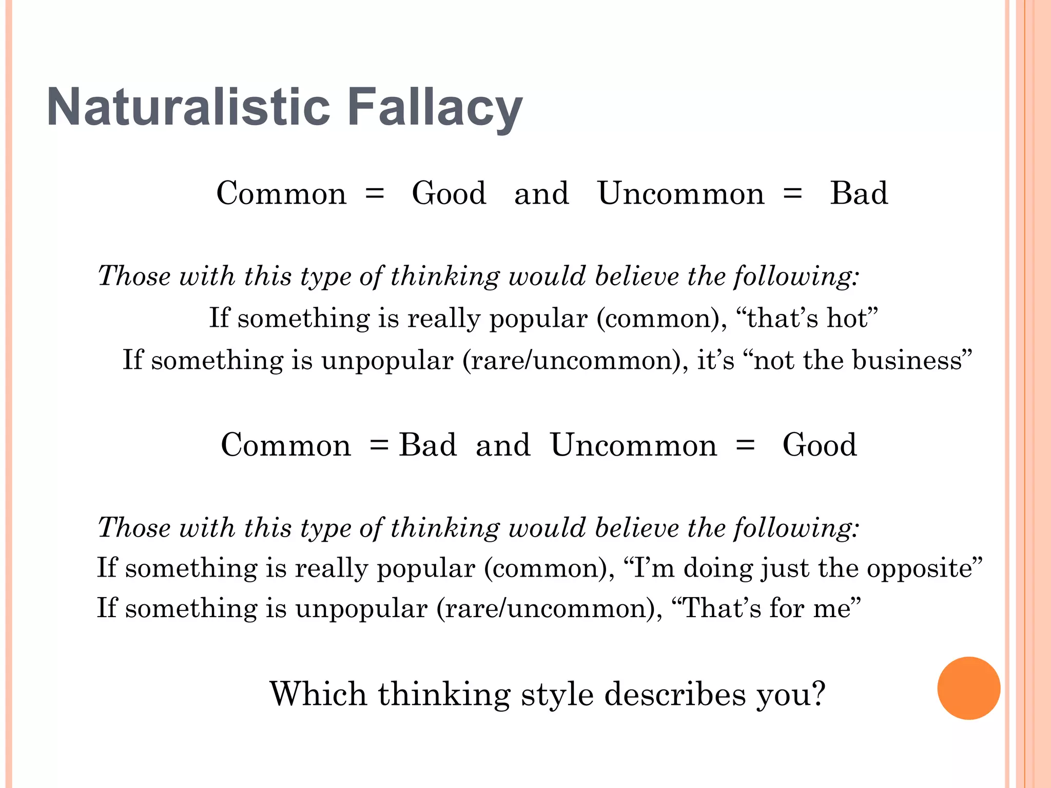 Naturalistic Fallacy
           Common = Good and Uncommon = Bad

  Those with this type of thinking would believe the following:
          If something is really popular (common), “that’s hot”
    If something is unpopular (rare/uncommon), it’s “not the business”


           Common = Bad and Uncommon = Good

  Those with this type of thinking would believe the following:
  If something is really popular (common), “I’m doing just the opposite”
  If something is unpopular (rare/uncommon), “That’s for me”


               Which thinking style describes you?
 