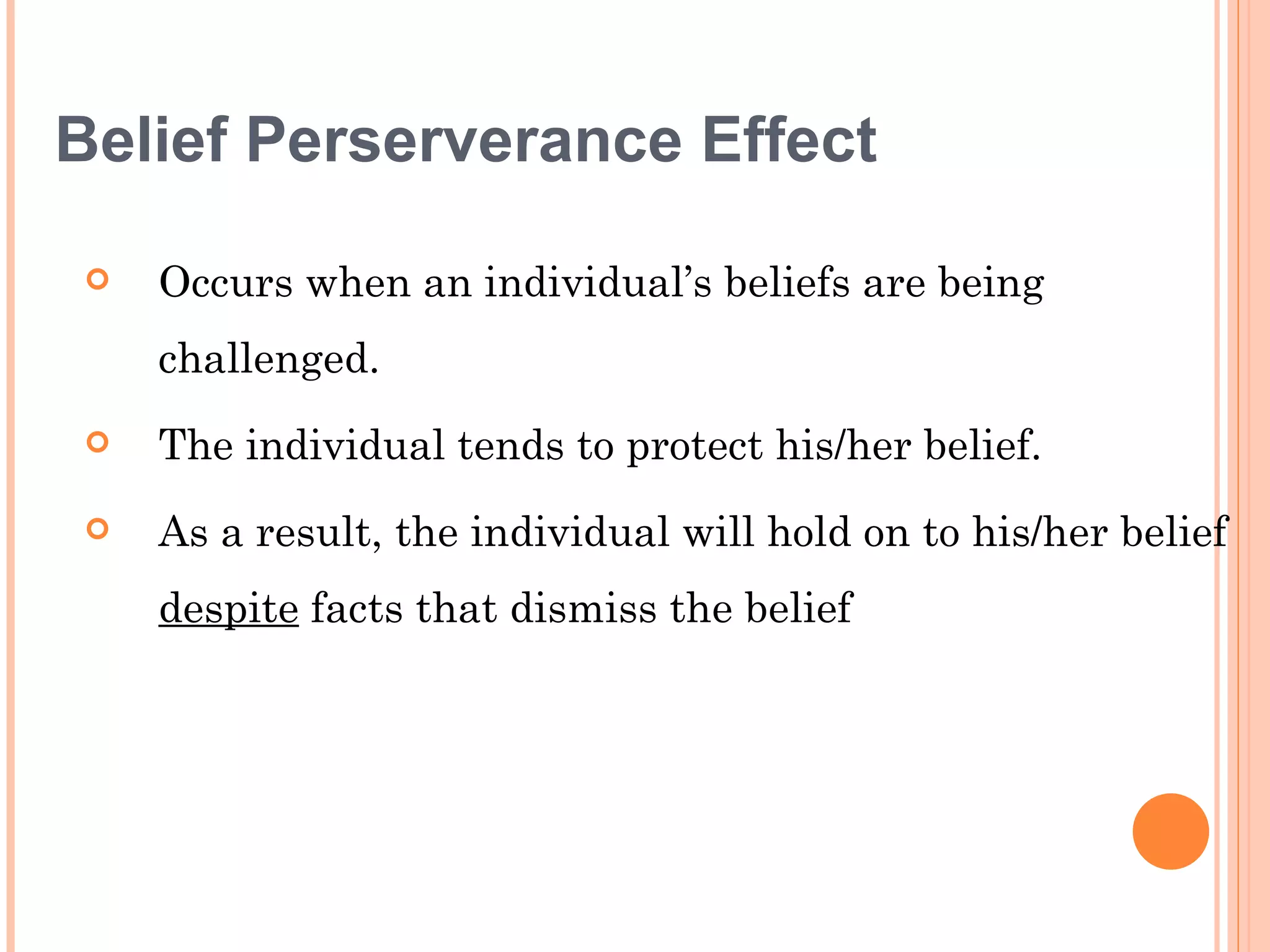 Belief Perserverance Effect

   Occurs when an individual’s beliefs are being
    challenged.
   The individual tends to protect his/her belief.
   As a result, the individual will hold on to his/her belief
    despite facts that dismiss the belief
 