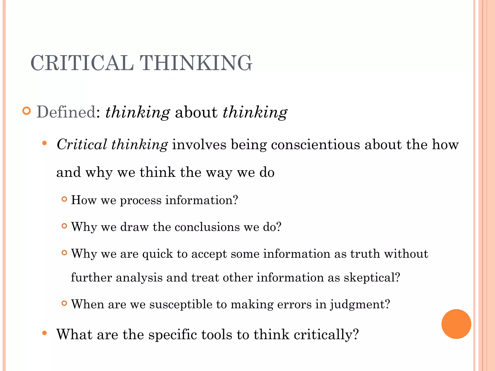 CRITICAL THINKING

   Defined: thinking about thinking
       Critical thinking involves being conscientious about the how
        and why we think the way we do
           How we process information?
           Why we draw the conclusions we do?
           Why we are quick to accept some information as truth without
            further analysis and treat other information as skeptical?
           When are we susceptible to making errors in judgment?

       What are the specific tools to think critically?
 