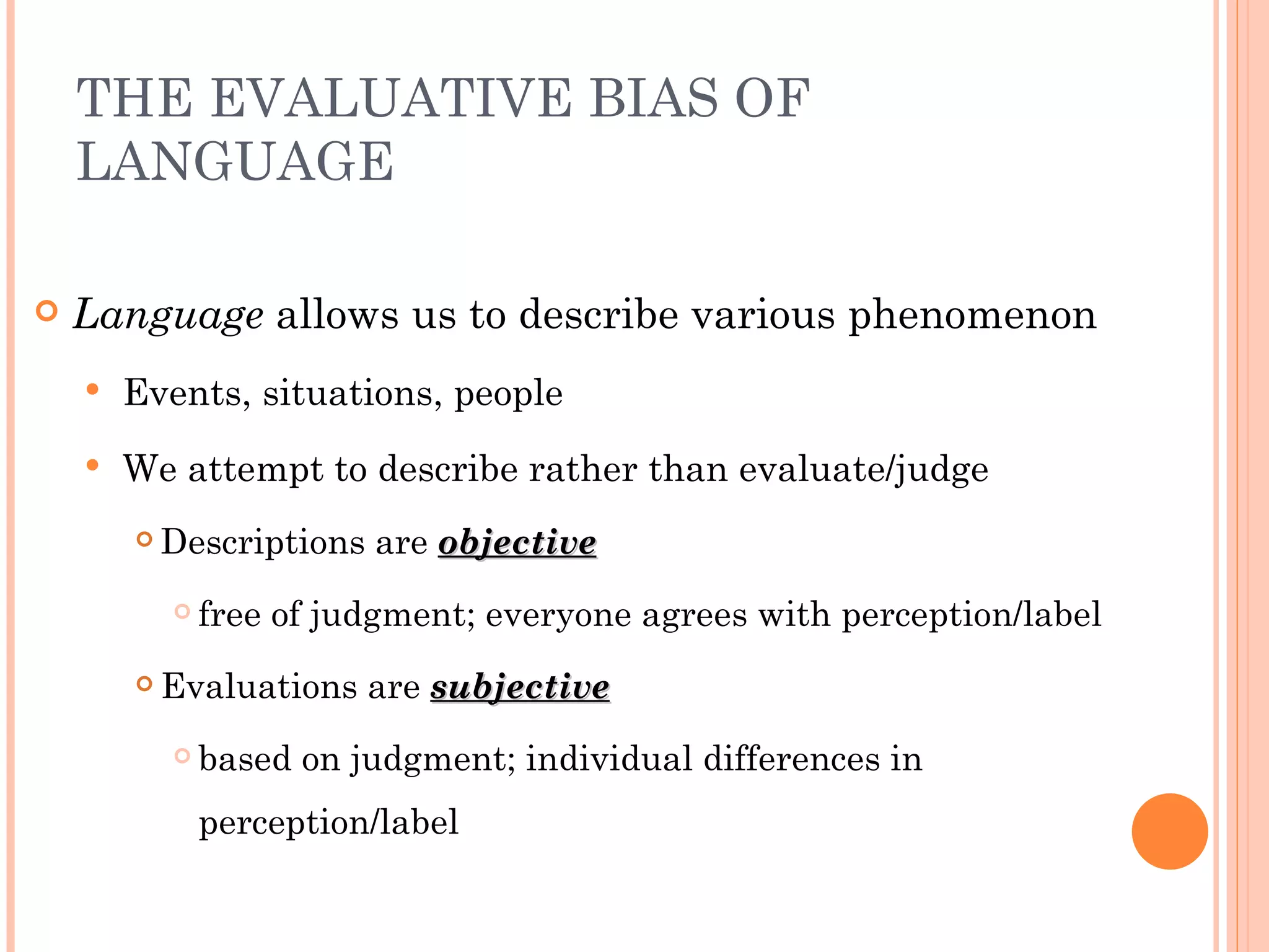THE EVALUATIVE BIAS OF
    LANGUAGE

   Language allows us to describe various phenomenon
       Events, situations, people
       We attempt to describe rather than evaluate/judge
           Descriptions are objective
               free of judgment; everyone agrees with perception/label
           Evaluations are subjective
               based on judgment; individual differences in
                perception/label
 