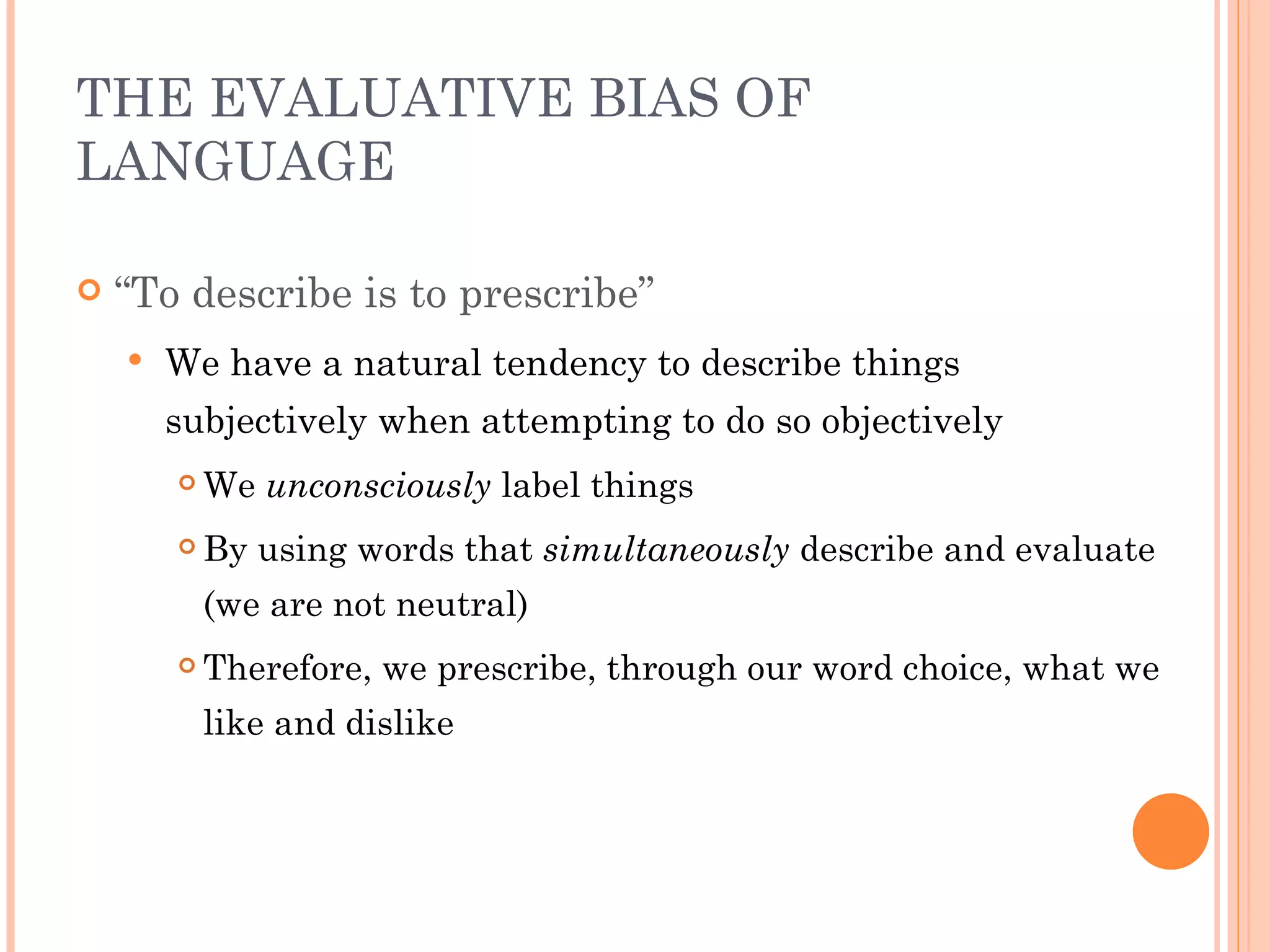 THE EVALUATIVE BIAS OF
LANGUAGE

   “To describe is to prescribe”
       We have a natural tendency to describe things
        subjectively when attempting to do so objectively
           We unconsciously label things
           By using words that simultaneously describe and evaluate
            (we are not neutral)
           Therefore, we prescribe, through our word choice, what we
            like and dislike
 