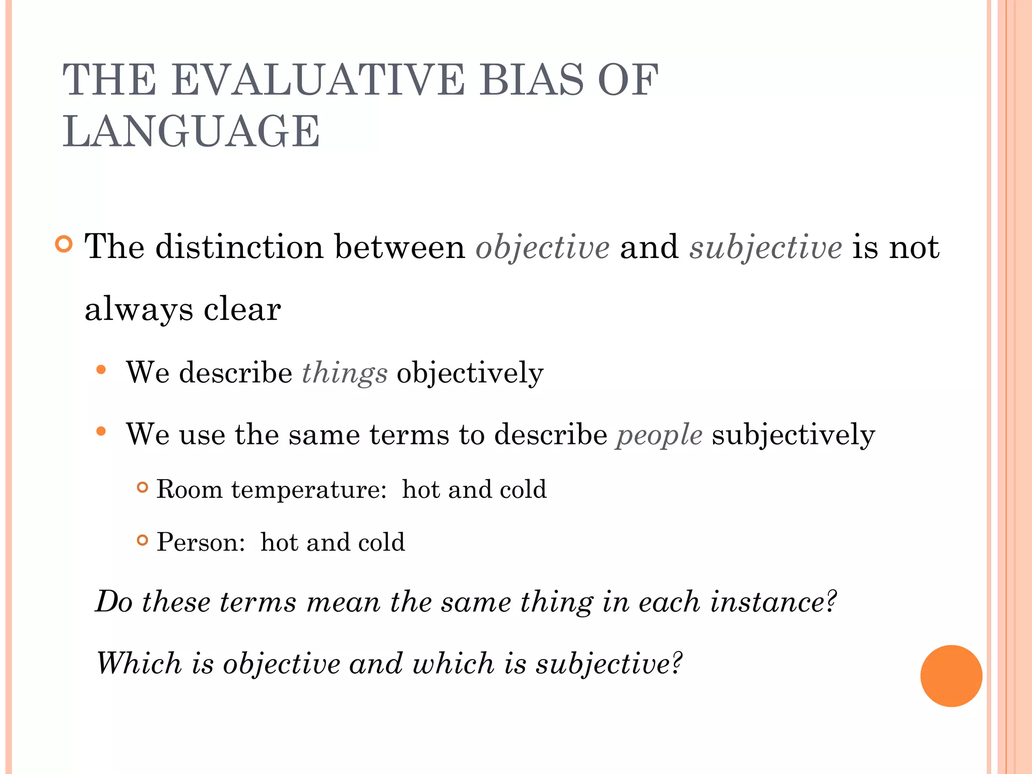 THE EVALUATIVE BIAS OF
LANGUAGE

   The distinction between objective and subjective is not
    always clear
       We describe things objectively
       We use the same terms to describe people subjectively
           Room temperature: hot and cold
           Person: hot and cold

    Do these terms mean the same thing in each instance?

    Which is objective and which is subjective?
 