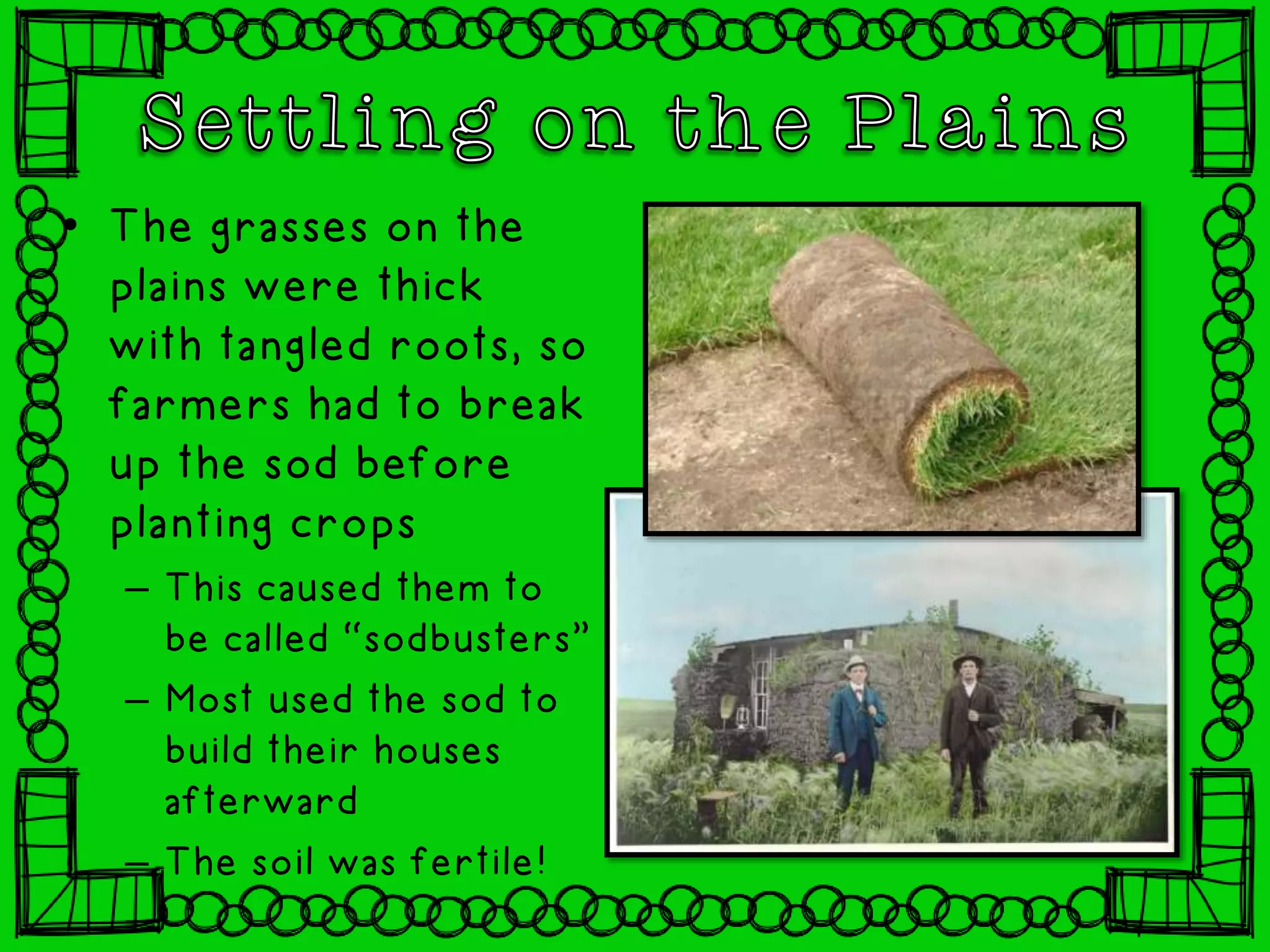 • The grasses on the
plains were thick
with tangled roots, so
farmers had to break
up the sod before
planting crops
– This caused them to
be called “sodbusters”
– Most used the sod to
build their houses
afterward
– The soil was fertile!
 
