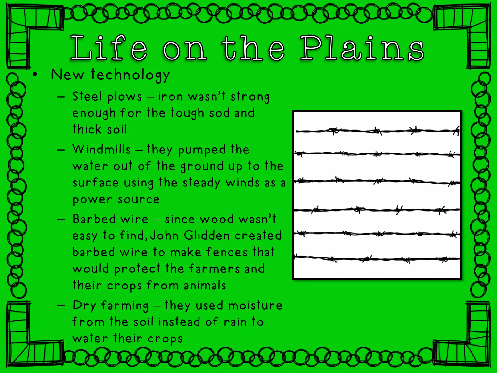 • New technology
– Steel plows – iron wasn’t strong
enough for the tough sod and
thick soil
– Windmills – they pumped the
water out of the ground up to the
surface using the steady winds as a
power source
– Barbed wire – since wood wasn’t
easy to find, John Glidden created
barbed wire to make fences that
would protect the farmers and
their crops from animals
– Dry farming – they used moisture
from the soil instead of rain to
water their crops
 