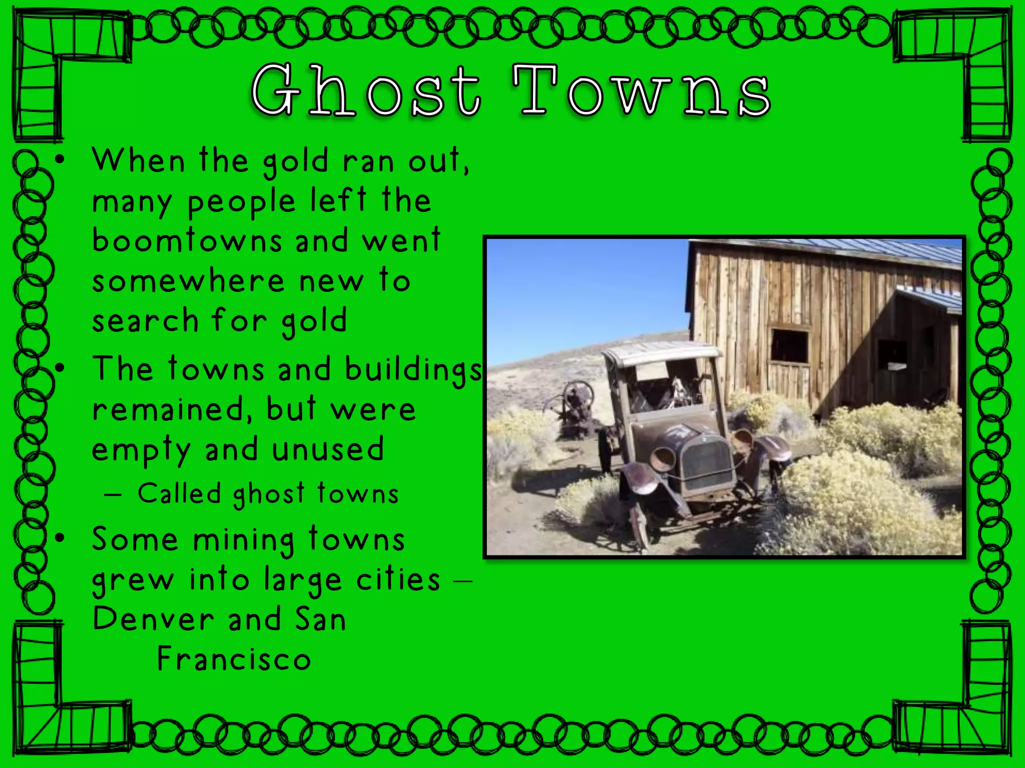• When the gold ran out,
many people left the
boomtowns and went
somewhere new to
search for gold
• The towns and buildings
remained, but were
empty and unused
– Called ghost towns
• Some mining towns
grew into large cities –
Denver and San
Francisco
 