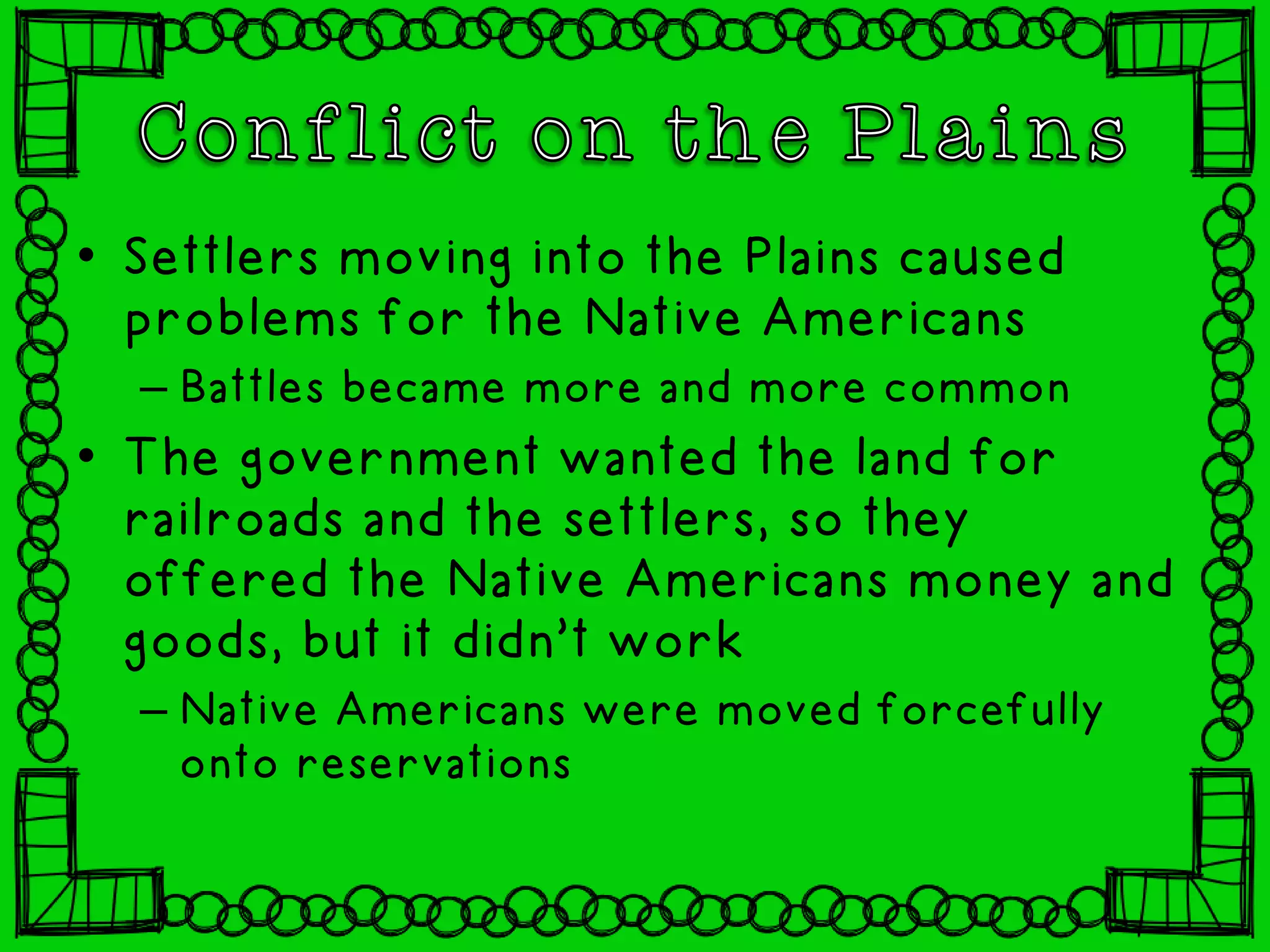 • Settlers moving into the Plains caused
problems for the Native Americans
– Battles became more and more common
• The government wanted the land for
railroads and the settlers, so they
offered the Native Americans money and
goods, but it didn’t work
– Native Americans were moved forcefully
onto reservations
 
