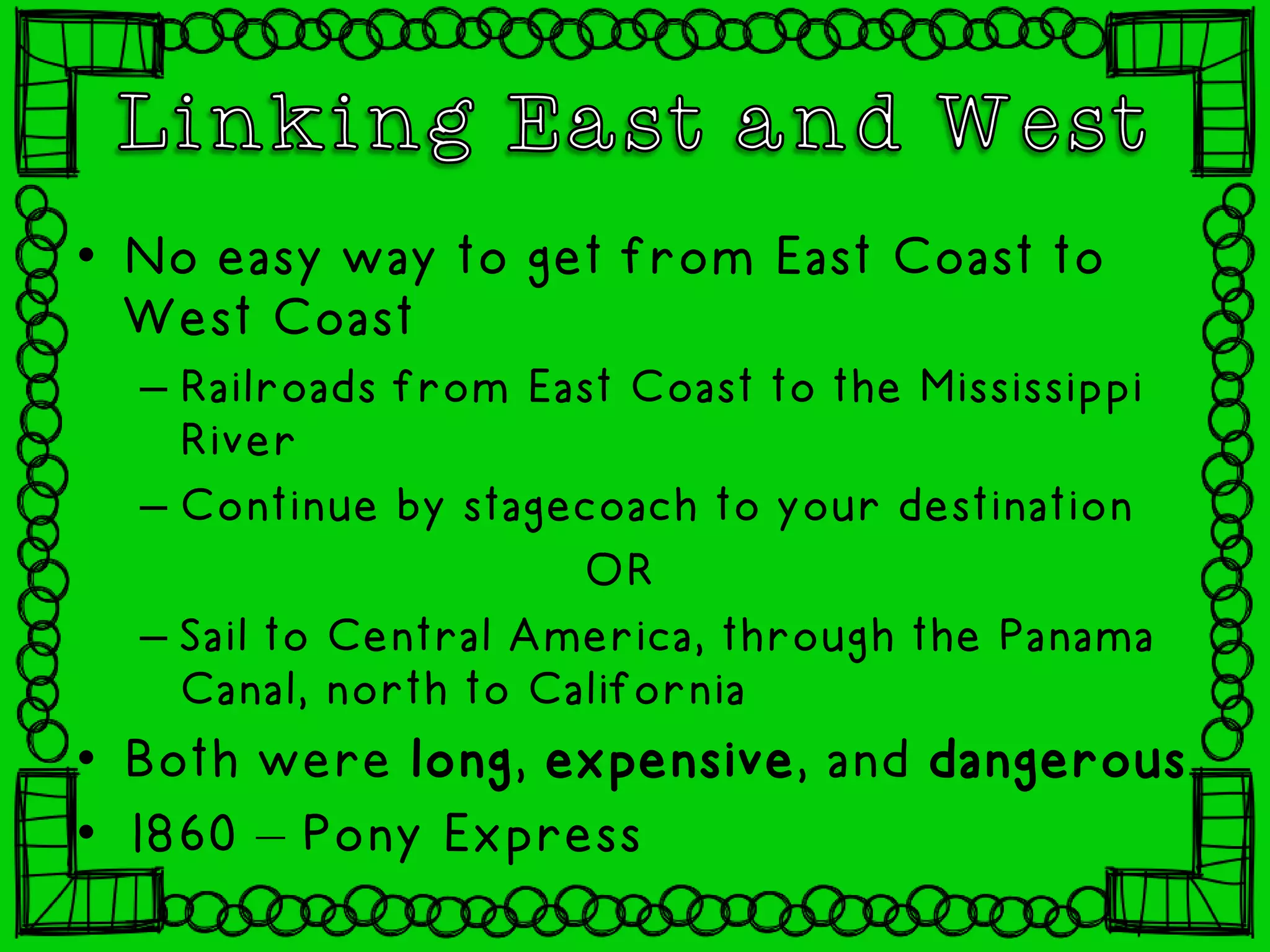 • No easy way to get from East Coast to
West Coast
– Railroads from East Coast to the Mississippi
River
– Continue by stagecoach to your destination
OR
– Sail to Central America, through the Panama
Canal, north to California
• Both were long, expensive, and dangerous
• 1860 – Pony Express
 