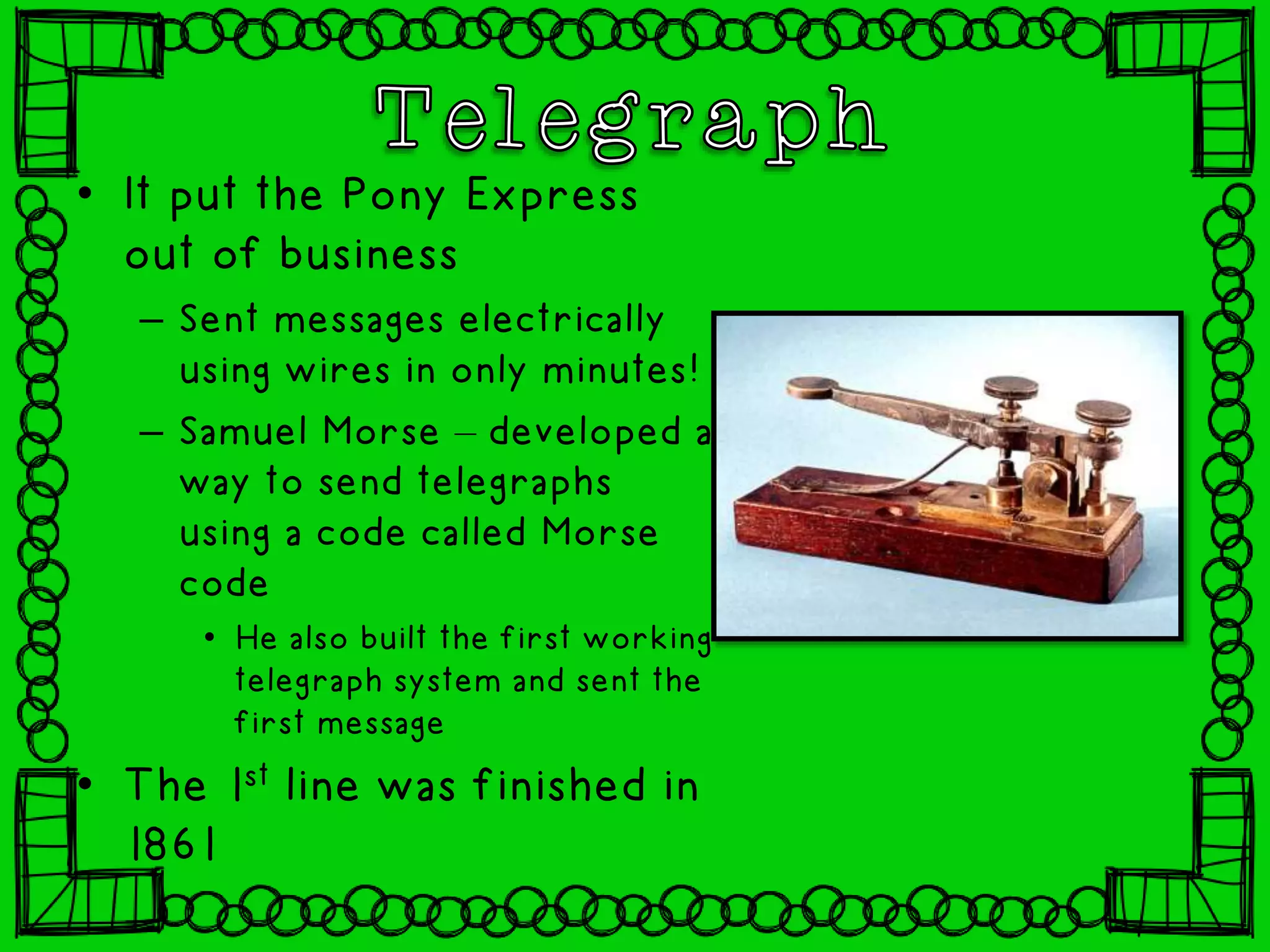 • It put the Pony Express
out of business
– Sent messages electrically
using wires in only minutes!
– Samuel Morse – developed a
way to send telegraphs
using a code called Morse
code
• He also built the first working
telegraph system and sent the
first message
• The 1st line was finished in
1861
 