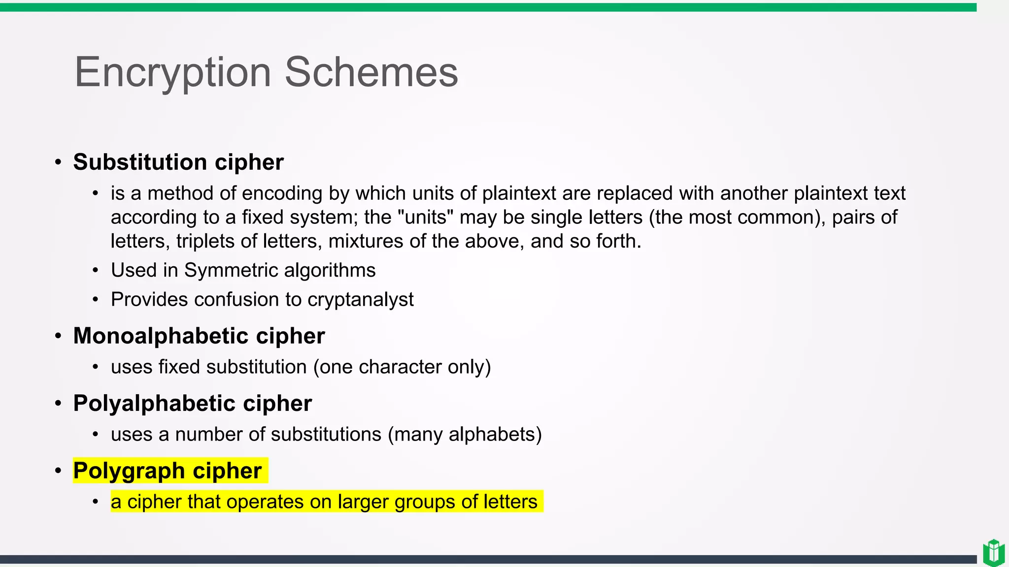 Encryption Schemes
• Substitution cipher
• is a method of encoding by which units of plaintext are replaced with another plaintext text
according to a fixed system; the "units" may be single letters (the most common), pairs of
letters, triplets of letters, mixtures of the above, and so forth.
• Used in Symmetric algorithms
• Provides confusion to cryptanalyst
• Monoalphabetic cipher
• uses fixed substitution (one character only)
• Polyalphabetic cipher
• uses a number of substitutions (many alphabets)
• Polygraph cipher
• a cipher that operates on larger groups of letters
 