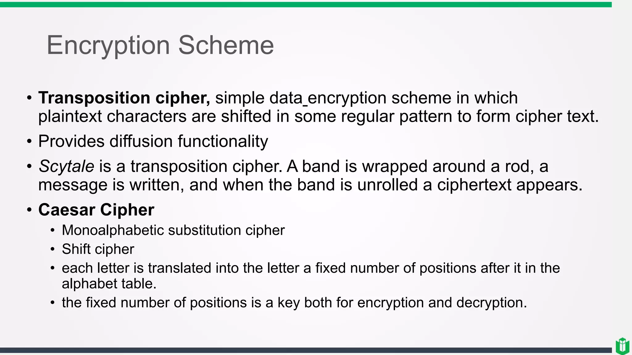 Encryption Scheme
• Transposition cipher, simple data encryption scheme in which
plaintext characters are shifted in some regular pattern to form cipher text.
• Provides diffusion functionality
• Scytale is a transposition cipher. A band is wrapped around a rod, a
message is written, and when the band is unrolled a ciphertext appears.
• Caesar Cipher
• Monoalphabetic substitution cipher
• Shift cipher
• each letter is translated into the letter a fixed number of positions after it in the
alphabet table.
• the fixed number of positions is a key both for encryption and decryption.
 