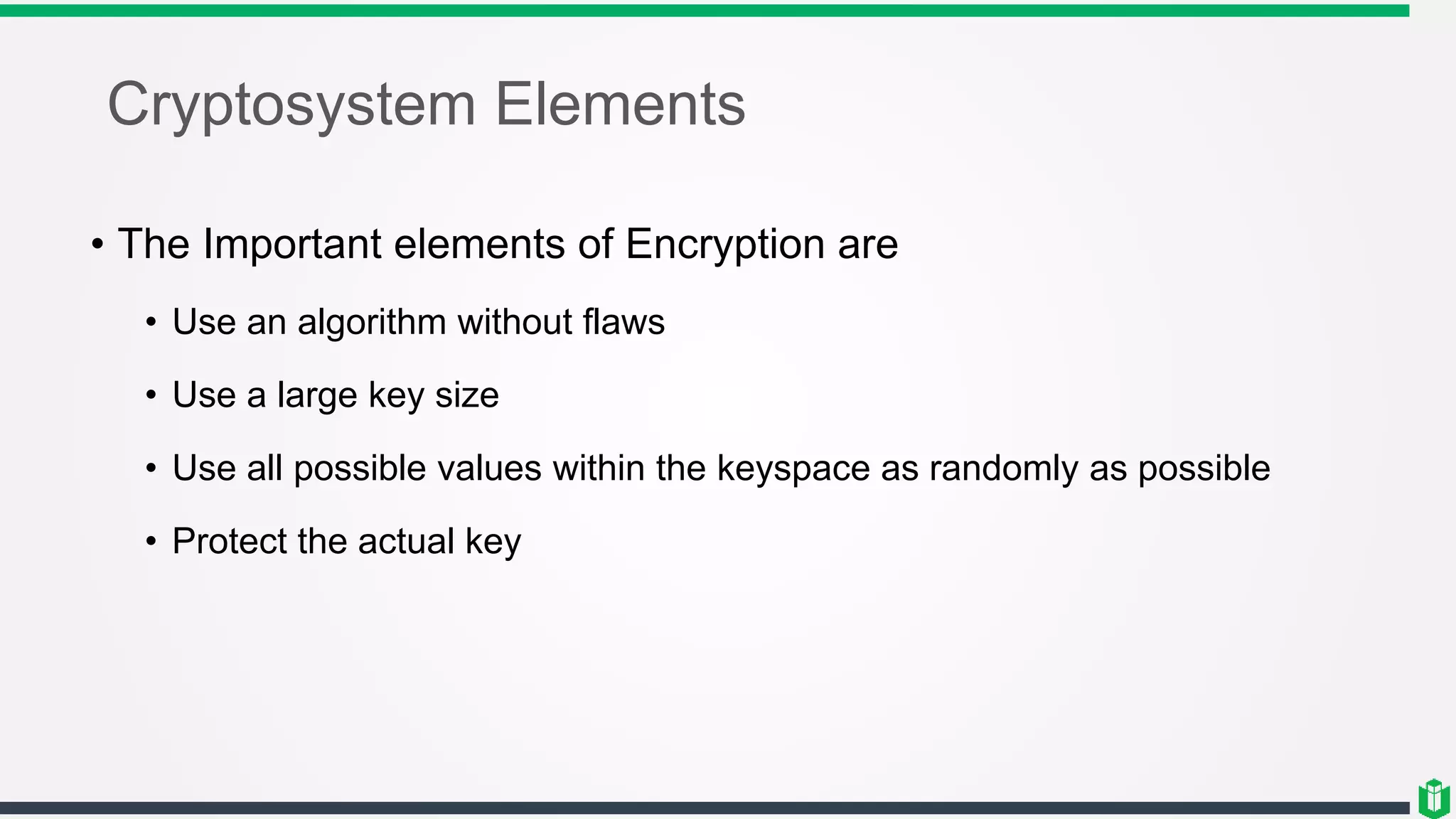 Cryptosystem Elements
• The Important elements of Encryption are
• Use an algorithm without flaws
• Use a large key size
• Use all possible values within the keyspace as randomly as possible
• Protect the actual key
 