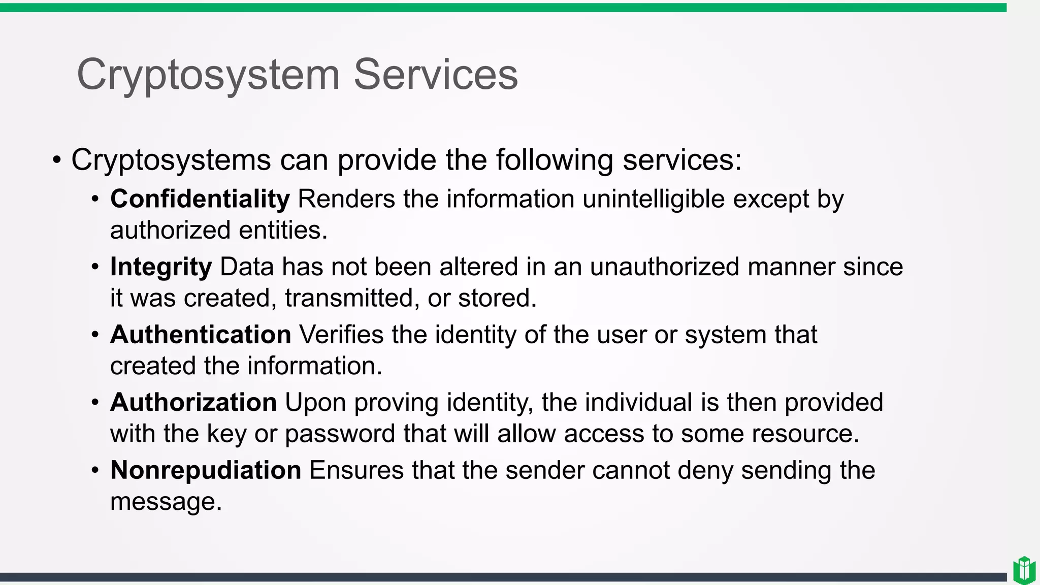 Cryptosystem Services
• Cryptosystems can provide the following services:
• Confidentiality Renders the information unintelligible except by
authorized entities.
• Integrity Data has not been altered in an unauthorized manner since
it was created, transmitted, or stored.
• Authentication Verifies the identity of the user or system that
created the information.
• Authorization Upon proving identity, the individual is then provided
with the key or password that will allow access to some resource.
• Nonrepudiation Ensures that the sender cannot deny sending the
message.
 