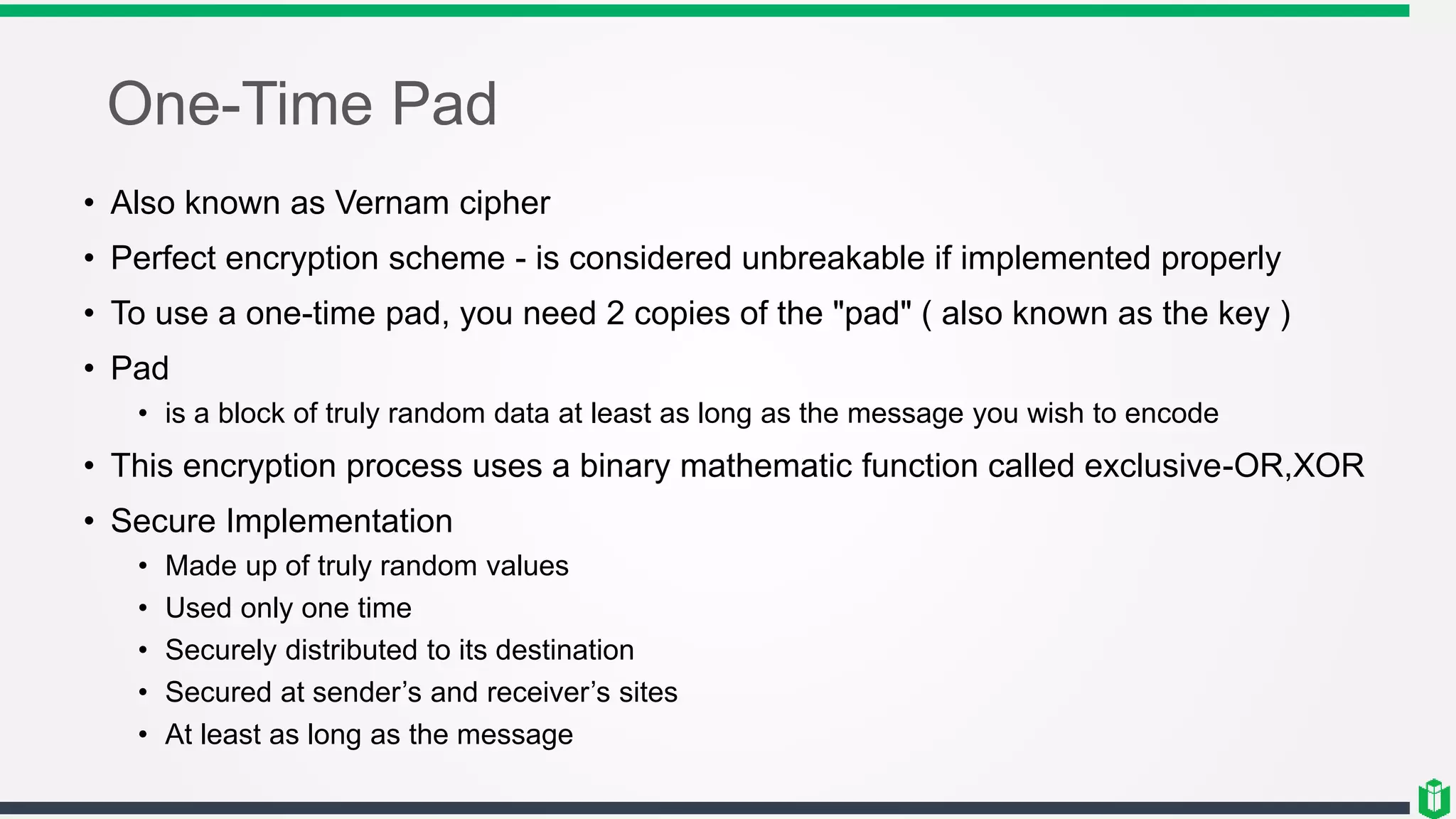 One-Time Pad
• Also known as Vernam cipher
• Perfect encryption scheme - is considered unbreakable if implemented properly
• To use a one-time pad, you need 2 copies of the "pad" ( also known as the key )
• Pad
• is a block of truly random data at least as long as the message you wish to encode
• This encryption process uses a binary mathematic function called exclusive-OR,XOR
• Secure Implementation
• Made up of truly random values
• Used only one time
• Securely distributed to its destination
• Secured at sender’s and receiver’s sites
• At least as long as the message
 