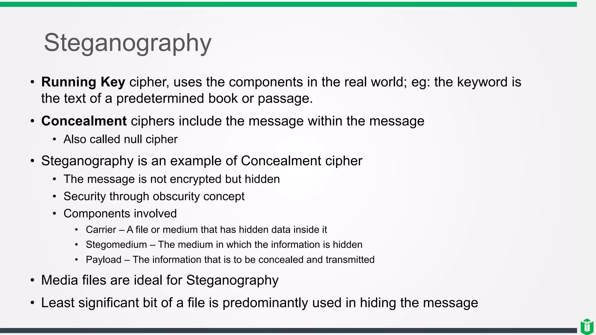 Steganography
• Running Key cipher, uses the components in the real world; eg: the keyword is
the text of a predetermined book or passage.
• Concealment ciphers include the message within the message
• Also called null cipher
• Steganography is an example of Concealment cipher
• The message is not encrypted but hidden
• Security through obscurity concept
• Components involved
• Carrier – A file or medium that has hidden data inside it
• Stegomedium – The medium in which the information is hidden
• Payload – The information that is to be concealed and transmitted
• Media files are ideal for Steganography
• Least significant bit of a file is predominantly used in hiding the message
 