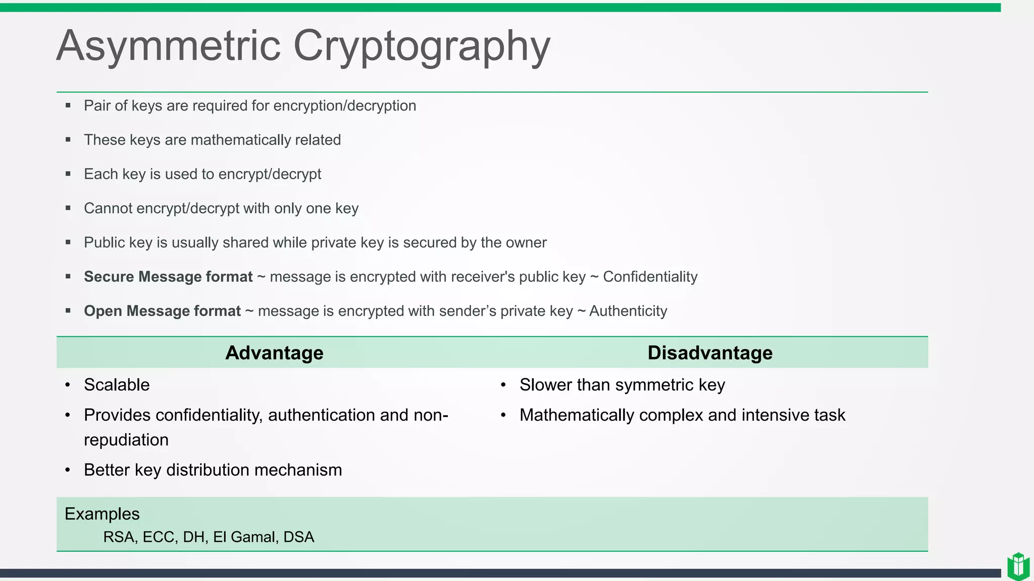 Asymmetric Cryptography
 Pair of keys are required for encryption/decryption
 These keys are mathematically related
 Each key is used to encrypt/decrypt
 Cannot encrypt/decrypt with only one key
 Public key is usually shared while private key is secured by the owner
 Secure Message format ~ message is encrypted with receiver's public key ~ Confidentiality
 Open Message format ~ message is encrypted with sender’s private key ~ Authenticity
Advantage Disadvantage
• Scalable
• Provides confidentiality, authentication and non-
repudiation
• Better key distribution mechanism
• Slower than symmetric key
• Mathematically complex and intensive task
Examples
RSA, ECC, DH, El Gamal, DSA
 