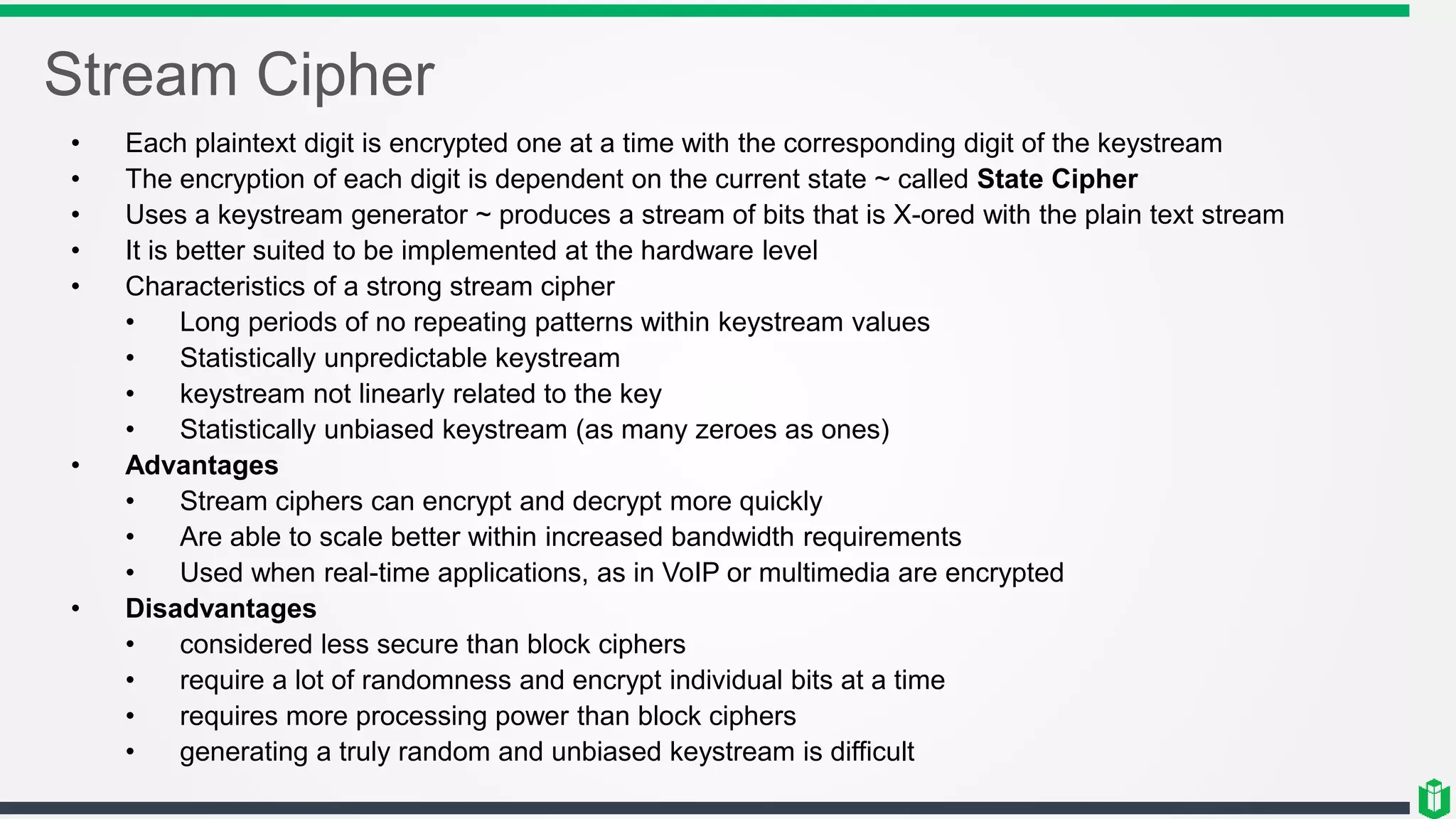 Stream Cipher
• Each plaintext digit is encrypted one at a time with the corresponding digit of the keystream
• The encryption of each digit is dependent on the current state ~ called State Cipher
• Uses a keystream generator ~ produces a stream of bits that is X-ored with the plain text stream
• It is better suited to be implemented at the hardware level
• Characteristics of a strong stream cipher
• Long periods of no repeating patterns within keystream values
• Statistically unpredictable keystream
• keystream not linearly related to the key
• Statistically unbiased keystream (as many zeroes as ones)
• Advantages
• Stream ciphers can encrypt and decrypt more quickly
• Are able to scale better within increased bandwidth requirements
• Used when real-time applications, as in VoIP or multimedia are encrypted
• Disadvantages
• considered less secure than block ciphers
• require a lot of randomness and encrypt individual bits at a time
• requires more processing power than block ciphers
• generating a truly random and unbiased keystream is difficult
 