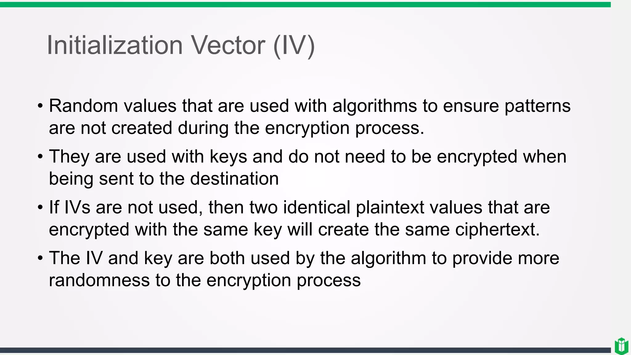 Initialization Vector (IV)
• Random values that are used with algorithms to ensure patterns
are not created during the encryption process.
• They are used with keys and do not need to be encrypted when
being sent to the destination
• If IVs are not used, then two identical plaintext values that are
encrypted with the same key will create the same ciphertext.
• The IV and key are both used by the algorithm to provide more
randomness to the encryption process
 